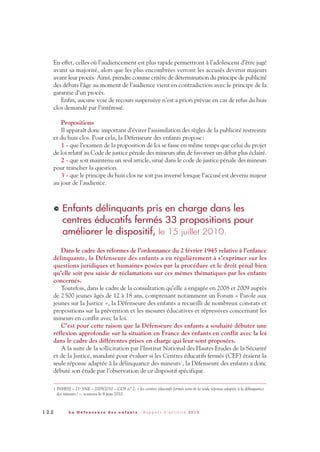 En effet, celles où l’audiencement est plus rapide permettront à l’adolescent d’être jugé
avant sa majorité, alors que les plus encombrées verront les accusés devenir majeurs
avant leur procès. Ainsi, prendre comme critère de détermination du principe de publicité
des débats l’âge au moment de l’audience vient en contradiction avec le principe de la
garantie d’un procès.
Enfin, aucune voie de recours suspensive n’est a priori prévue en cas de refus du huis
clos demandé par l’intéressé.
Propositions
Il apparaît donc important d’éviter l’assimilation des règles de la publicité restreinte
et du huis clos. Pour cela, la Défenseure des enfants propose:
1 - que l’examen de la proposition de loi se fasse en même temps que celui du projet
de loi relatif au Code de justice pénale des mineurs afin de favoriser un débat plus éclairé.
2 - que soit maintenu un seul article, situé dans le code de justice pénale des mineurs
pour trancher la question.
3 - que le principe du huis clos ne soit pas inversé lorsque l’accusé est devenu majeur
au jour de l’audience.
Enfants délinquants pris en charge dans les
centres éducatifs fermés 33 propositions pour
améliorer le dispositif, le 15 juillet 2010.
Dans le cadre des réformes de l’ordonnance du 2 février 1945 relative à l’enfance
délinquante, la Défenseure des enfants a eu régulièrement à s’exprimer sur les
questions juridiques et humaines posées par la procédure et le droit pénal bien
qu’elle soit peu saisie de réclamations sur ces mêmes thématiques par les enfants
concernés.
Toutefois, dans le cadre de la consultation qu’elle a engagée en 2008 et 2009 auprès
de 2500 jeunes âgés de 12 à 18 ans, comprenant notamment un Forum « Parole aux
jeunes sur la Justice », la Défenseure des enfants a recueilli de nombreux constats et
propositions sur la prévention et les mesures éducatives et répressives concernant les
mineurs en conflit avec la loi.
C’est pour cette raison que la Défenseure des enfants a souhaité débuter une
réflexion approfondie sur la situation en France des enfants en conflit avec la loi
dans le cadre des différentes prises en charge qui leur sont proposées.
A la suite de la sollicitation par l’Institut National des Hautes Etudes de la Sécurité
et de la Justice, mandaté pour évaluer si les Centres éducatifs fermés (CEF) étaient la
seule réponse adaptée à la délinquance des mineurs1, la Défenseure des enfants a donc
débuté son étude par l’observation de ce dispositif spécifique.
>
1 2 2 L a D é f e n s e u r e d e s e n f a n t s - R a p p o r t d ’ a c t i v i t é 2 0 1 0
1 INHESJ – 21e
SNE – 2009/2010 – GDS n° 2, « les centres éducatifs fermés sont-ils la seule réponse adaptée à la délinquance
des mineurs? », soutenu le 8 juin 2010.
DDE_RA_2010_2010 RA_DEFENSEURE 29/10/10 13:41 Page122
 