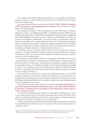1 2 3L a D é f e n s e u r e d e s e n f a n t s - R a p p o r t d ’ a c t i v i t é 2 0 1 0
Par ce rapport, elle souhaite exprimer son intérêt pour ce programme et analyser les
questions relatives au respect des droits de l’enfant dans ces structures afin de proposer
des pistes d’amélioration.
Les centres éducatifs fermés ont été créés par la loi n° 2002-1138 du 9 septembre
2002 d’orientation et de programmation pour la justice dite loi Perben I, modifiée
par diverses lois ultérieures.
Ils sont définis par l’article 33 de l’ordonnance du 2 février 1945 relative à l’enfance
délinquante comme « des établissements publics ou des établissements privés habilités dans des
conditions prévues par décret en Conseil d’Etat, dans lesquels les mineurs sont placés en application
d’un contrôle judiciaire ou d’un sursis avec mise à l’épreuve ou d’un placement à l’extérieur ou
à la suite d’une libération conditionnelle. Au sein de ces centres, les mineurs font l’objet des
mesures de surveillance et de contrôle permettant d’assurer un suivi éducatif et pédagogique
renforcé et adapté à leur personnalité. La violation des obligations auxquelles le mineur est astreint
en vertu des mesures qui ont entraîné son placement dans le centre peut entraîner, selon le cas,
le placement en détention provisoire ou l’emprisonnement du mineur. […] ».
Lors de leur création, le rapport déposé au Sénat2 précisait l’esprit de ce nouveau
dispositif: « Il s’agit de décourager la tentative de fugue et de sanctionner les faits de violence
à l’intérieur des centres, non par une fermeture physique (mur d’enceinte, barreaux, miradors),
mais par une menace judiciaire forte. »
La circulaire conjointe DPJJ et DACG du 13 novembre 2008 (F08 50 013) visant à
améliorer la prise en charge des mineurs placés en CEF indique en annexe à propos du
projet éducatif de ces centres que « le placement a pour objectif un travail dans la durée sur
la personnalité du mineur, son évolution personnelle, tant sur le plan psychologique que familial
et social […] La contrainte posée par le cadre judiciaire de ce placement a pour but essentiel
de rendre le travail éducatif possible chez les mineurs dont la réaction première est le rejet de
la prise en charge en institution ».
La sanction du non respect de ce placement, indépendamment des éventuelles
poursuites pénales si ce non respect constitue par ailleurs une nouvelle infraction, est
formalisée par la possibilité faite au juge d’ordonner le placement en détention provisoire
de l’intéressé dans la phase d’instruction, ou de mettre à exécution une peine d’emprisonnement
dans celle d’application des peines.
Une particularité résulte, enfin, du fait qu’il s’agit là du seul dispositif justifiant, en
cas de non-respect des conditions du placement dans le cadre d’un contrôle judiciaire,
le placement en détention provisoire dans un cadre délictuel des mineurs âgés de
13 ans à moins de 16 ans.
Ce cadre posé, la Défenseure des enfants s’est interrogée sur l’adéquation de celui-
ci aux exigences posées par la Convention internationale des droits de l’enfant d’une
part, et aux attentes du législateur en fonction de sa valeur ajoutée en termes de protection
et d’insertion des enfants en conflit avec la loi, d’autre part.
L’étude ainsi réalisée par la Défenseure des enfants permet de reprendre les spécificités
de la problématique de l’adolescence et des passages à l’acte posés par les jeunes en
conflit avec la loi.
2 Rapport n° 370 (2001-2002) de MM. Jean-Pierre SCHOSTECK et Pierre FAUCHON, fait au nom de la commission
des lois, déposé le 24 juillet 2002, relatif au projet de loi d’orientation et de programmation pour la justice.
DDE_RA_2010_2010 RA_DEFENSEURE 29/10/10 13:41 Page123
 