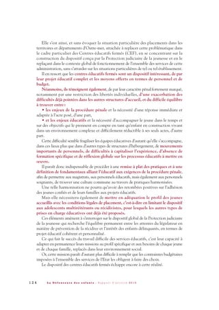 Elle s’est ainsi, et sans évoquer la situation particulière des placements dans les
territoires et départements d’Outre-mer, attachée à replacer cette problématique dans
le cadre particulier des Centres éducatifs fermés (CEF), en se concentrant sur la
construction du dispositif conçu par la Protection judiciaire de la jeunesse et en le
replaçant dans le contexte global de fonctionnement de l’ensemble des services de cette
administration, sans s’attarder sur les situations particulières de tel ou tel établissement.
Il en ressort que les centres éducatifs fermés sont un dispositif intéressant, de par
leur projet éducatif complet et les moyens offerts en termes de personnel et de
budget.
Néanmoins, ils témoignent également, de par leur caractère pénal fortement marqué,
notamment par une restriction des libertés individuelles, d’une exacerbation des
difficultés déjà pointées dans les autres structures d’accueil, et du difficile équilibre
à trouver entre:
• les enjeux de la procédure pénale et la nécessité d’une réponse immédiate et
adaptée à l’acte posé, d’une part,
• et les enjeux éducatifs et la nécessité d’accompagner le jeune dans le temps et
sur des objectifs qui le prennent en compte en tant qu’enfant en construction vivant
dans un environnement complexe et difficilement réductible à ses seuls actes, d’autre
part.
Cette difficulté semble fragiliser les équipes éducatives d’autant qu’elle s’accompagne,
dans ces lieux plus que dans d’autres types de structures d’hébergement, de mouvements
importants de personnels, de difficultés à capitaliser l’expérience, d’absence de
formation spécifique et de réflexion globale sur les processus éducatifs à mettre en
œuvre.
Il paraît donc indispensable de procéder à une remise à plat des pratiques et à une
définition de fondamentaux alliant l’éducatif aux exigences de la procédure pénale,
afin de permettre aux magistrats, aux personnels éducatifs, mais également aux personnels
soignants, de trouver une culture commune au travers de pratiques harmonisées.
Une telle harmonisation ne pourra qu’avoir des retombées positives sur l’adhésion
des jeunes confiés et de leurs familles aux projets éducatifs.
Mais elle nécessitera également de mettre en adéquation le profil des jeunes
accueillis avec les conditions légales de placement, c’est-à-dire en limitant le dispositif
aux adolescents multiréitérants ou récidivistes, pour lesquels les autres types de
prises en charge éducatives ont déjà été proposés.
Ces éléments amènent à s’interroger sur le dispositif global de la Protection judiciaire
de la jeunesse qui recherche l’équilibre permanent entre les attentes du législateur en
matière de prévention de la récidive et l’intérêt des enfants délinquants, en termes de
projet éducatif cohérent et personnalisé.
Ce qui fait le succès du travail difficile des services éducatifs, c’est leur capacité à
adapter en permanence leurs missions au profil spécifique et aux besoins de chaque jeune
et de chaque famille, replacés dans leur environnement social.
Or, cette mission paraît d’autant plus difficile à remplir que les contraintes budgétaires
imposées à l’ensemble des services de l’Etat les obligent à faire des choix.
Le dispositif des centres éducatifs fermés échappe encore à cette réalité.
1 2 4 L a D é f e n s e u r e d e s e n f a n t s - R a p p o r t d ’ a c t i v i t é 2 0 1 0
DDE_RA_2010_2010 RA_DEFENSEURE 29/10/10 13:41 Page124
 