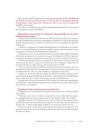 Mais il paraît essentiel de rappeler qu’un tel dispositif ne peut avoir de réelle efficacité
sur la durée des parcours de jeunes que s’il s’inscrit dans une dynamique générale
de prévention et que chacun des échelons de celle-ci a pu avoir les moyens de
travailler correctement.
Sur cette base, la Défenseure des enfants formule plusieurs propositions, qui peuvent
être regroupées en quatre thématiques:
Propositions visant à mettre en cohérence le dispositif CEF avec les droits
fondamentaux des enfants
• Inscrire dans l’ordonnance du 2 février 1945 une obligation faite aux magistrats
de veiller, préalablement à la décision de placement, notamment en CEF, au discernement
suffisant du jeune quant aux enjeux de ce placement et à sa compréhension effective
du dispositif.
• Adapter, en s’appuyant sur l’équipe pluridisciplinaire de l’établissement, les réponses
faites aux actes de l’enfant pour éviter une escalade symétrique dans leur gravité et ainsi
lui permettre de s’inscrire durablement dans le dispositif.
• Réserver aux crimes et aux peines prononcées en matière délictuelles, la possibilité
d’incarcérer un mineur de 16 ans pour non respect du placement en CEF, et supprimer
la possibilité de placer en détention provisoire dans ce cadre les mineurs de seize ans.
• Affirmer que la fugue n’étant pas une infraction, elle ne peut constituer, lorsqu’elle
n’est pas inscrite dans un contexte de réitération ou de commission d’infraction, un
motif d’incarcération, même dans le cadre d’un placement en CEF.
• Dire que, dans le cadre des CEF, l’incarcération ne peut être ordonnée qu’en cas
de réitération d’une infraction entrainant une révocation des mesures de sureté en cours
(contrôle judiciaire, sursis avec mise à l’épreuve, aménagement de peine).
• Publier en annexe du cahier des charges des CEF les trois fiches réalisées en 2003
par la Direction de protection judiciaire de la jeunesse sur le respect des droits fondamentaux
dans le cadre des CEF et veiller à leur respect strict par les établissements.
• Inscrire dans la loi que l’orientation en CEF est limitée aux adolescents multiréitérants
ou récidivistes commettant des actes graves et pour lesquels d’autres types de placement,
ont été tentés et ont échoué.
Propositions visant à préserver le parcours des jeunes
• Permettre un accueil au-delà de la majorité pour toute prise en charge débutée
avant celle-ci.
• Restaurer, par voie de circulaire, la capacité des services éducatifs à poursuivre
l’accompagnement des jeunes majeurs jusqu’à 21 ans, dans les cadres civil et pénal.
• Modifier l’article 33 de l’ordonnance du 2 février 1945 afin de permettre l’accès
au CEF des adolescents très proches de leur majorité et la poursuite d’un placement au-
delà de celle-ci, dans la limite légale du délai de six mois renouvelable une fois.
• Préserver, dans le cadre de la restructuration de la Protection judiciaire de la
jeunesse, le parcours des jeunes en limitant les situations de rupture par un décloisonnement
des prises en charge.
1 2 5L a D é f e n s e u r e d e s e n f a n t s - R a p p o r t d ’ a c t i v i t é 2 0 1 0
DDE_RA_2010_2010 RA_DEFENSEURE 29/10/10 13:41 Page125
 