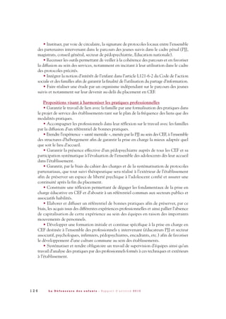 • Instituer, par voie de circulaire, la signature de protocoles locaux entre l’ensemble
des partenaires intervenant dans le parcours des jeunes suivis dans le cadre pénal (PJJ,
magistrats, conseil général, secteur de pédopsychiatrie, Education nationale).
• Recenser les outils permettant de veiller à la cohérence des parcours et en favoriser
la diffusion au sein des services, notamment en incitant à leur utilisation dans le cadre
des protocoles précités.
• Intégrer la notion d’intérêt de l’enfant dans l’article L121-6-2 du Code de l’action
sociale et des familles afin de garantir la finalité de l’utilisation du partage d’information.
• Faire réaliser une étude par un organisme indépendant sur le parcours des jeunes
suivis et notamment sur leur devenir au-delà du placement en CEF.
Propositions visant à harmoniser les pratiques professionnelles
• Garantir le travail de lien avec la famille par une formalisation des pratiques dans
le projet de service des établissements tant sur le plan de la fréquence des liens que des
modalités pratiques.
• Accompagner les professionnels dans leur réflexion sur le travail avec les familles
par la diffusion d’un référentiel de bonnes pratiques.
• Etendre l’expérience « santé mentale », menée par la PJJ au sein des CEF, à l’ensemble
des structures d’hébergement afin de garantir la prise en charge la mieux adaptée quel
que soit le lieu d’accueil.
• Garantir la présence effective d’un pédopsychiatre auprès de tous les CEF et sa
participation systématique à l’évaluation de l’ensemble des adolescents dès leur accueil
dans l’établissement.
• Garantir, par le biais du cahier des charges et de la systématisation de protocoles
partenariaux, que tout suivi thérapeutique sera réalisé à l’extérieur de l’établissement
afin de préserver un espace de liberté psychique à l’adolescent confié et assurer une
continuité après la fin du placement.
• Construire une réflexion permettant de dégager les fondamentaux de la prise en
charge éducative en CEF et d’aboutir à un référentiel commun aux secteurs publics et
associatifs habilités.
• Elaborer et diffuser un référentiel de bonnes pratiques afin de préserver, par ce
biais, les acquis issus des différentes expériences professionnelles et ainsi pallier l’absence
de capitalisation de cette expérience au sein des équipes en raison des importants
mouvements de personnels.
• Développer une formation initiale et continue spécifique à la prise en charge en
CEF destinée à l’ensemble des professionnels y intervenant (éducateurs PJJ et secteur
associatif, psychologues, infirmiers, pédopsychiatres, encadrants, etc.) afin de favoriser
le développement d’une culture commune au sein des établissements.
• Systématiser et rendre obligatoire un travail de supervision d’équipes ainsi qu’un
travail d’analyse des pratiques par des professionnels formés à ces techniques et extérieurs
à l’établissement.
1 2 6 L a D é f e n s e u r e d e s e n f a n t s - R a p p o r t d ’ a c t i v i t é 2 0 1 0
DDE_RA_2010_2010 RA_DEFENSEURE 29/10/10 13:41 Page126
 