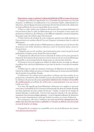 Propositions visant à optimiser le dispositif global de la PJJ en termes de moyens
• Engager une réflexion approfondie avec l’ensemble des partenaires sur l’accueil
d’urgence, sa définition, ses implications et ses contraintes légales, administratives et
éducatives, afin de dégager des pistes permettant d’éviter l’incarcération des adolescents
en responsabilisant les services responsables de cet accueil.
• Dans ce cadre, réaliser une évaluation des besoins réels en termes d’alternative à
l’incarcération dans le cadre du déferrement par voie d’enquête croisée auprès des
permanences éducatives, des tribunaux, et des différents magistrats concernés (magistrats
du parquet, juges des enfants, juges d’instruction).
• Dans l’attente des résultats de cette évaluation, garantir une réelle alternative à
l’incarcération en rendant effectif l’accueil d’urgence notamment dans le cadre du
déferrement.
• Restaurer un nombre de places d’hébergement en adéquation avec les besoins afin
de proposer une réelle alternative éducative entre le travail de milieu ouvert et
l’incarcération.
• Rappeler, par voie de circulaire, que la prévention passe avant tout par le travail
préliminaire en milieu ouvert, lequel doit être privilégié.
• Augmenter les effectifs des services éducatifs de milieu ouvert pour garantir la
réalisation de la mission de prévention au travers d’un travail axé sur la problématique
personnelle et environnementale de chaque jeune et cela sans liste d’attente.
• Poursuivre le travail engagé pour réduire les délais de prise en charge en affinant
et publiant leur calcul par département et par type de mesure et non plus de manière
globale.
• Publier dans le cadre des annuaires statistiques du Ministère de la Justice et des
Libertés les chiffres relatifs aux prises en charges réalisées par le secteur associatif habilité
afin de faciliter la possibilité d’études.
La Défenseure des enfants tient cependant à indiquer que bon nombre de ses
propositions, notamment celles formulées à propos des pratiques professionnelles et de
la cohérence des parcours des jeunes pourraient utilement être étendues à l’ensemble
des établissements accueillants des adolescents, et principalement ceux qui sont en
conflit avec la loi.
A ce titre, elle rappelle que la problématique adolescente est complexe et que pour
cette raison, le préambule de la Convention internationale des droits de l’enfant demande
aux Etats signataires de tenir compte du fait que « l’enfant, en raison de son manque de
maturité physique et intellectuelle, a besoin d’une protection spéciale et de soins spéciaux,
notamment d’une protection juridique appropriée » et qu’il n’apparaît nullement de distinction
dans ces textes internationaux selon que l’enfant est auteur ou victime d’infraction.
En conséquence, elle tient à réaffirmer que tout travail d’accompagnement des
adolescents doit être pensé dans sa globalité et s’étendre au-delà du caractère pénal
ou non de la prise en charge.
(l’intégralité de ce rapport est consultable sur le site de la défenseure des enfants
www.defenseurdesenfants.fr)
1 2 7L a D é f e n s e u r e d e s e n f a n t s - R a p p o r t d ’ a c t i v i t é 2 0 1 0
DDE_RA_2010_2010 RA_DEFENSEURE 29/10/10 13:41 Page127
 