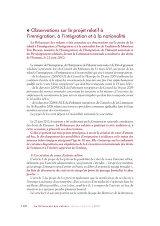 Observations sur le projet relatif à
l’immigration, à l’intégration et à la nationalité
La Défenseure des enfants a fait connaître ses observations sur le projet de loi
relatif à l’immigration, à l’intégration et à la nationalité lors de l’audition de Monsieur
Eric Besson, ministre de l’Immigration, de l’Intégration, de l’Identité nationale et
du Développement solidaire, devant la Commission nationale consultative des droits
de l’homme, le 22 juin 2010.
Le ministre de l’Immigration, de l’Intégration, de l’Identité nationale et du Développement
solidaire a présenté, lors du Conseil des Ministres du 31 mars 2010, un projet de loi
relatif à l’immigration, à l’intégration et à la nationalité qui vise à assurer la transposition:
- de la directive 2009/50 CE du Conseil de l’Europe du 25 mai 2009 établissant les
conditions d’entrée et de séjour des ressortissants de pays tiers aux fins d’un emploi hautement
qualifié sur la “carte bleue européenne” qui doit être transposée avant le 19 juin 2011;
- de la directive 2009/52/CE du Parlement européen et du Conseil du 18 juin 2009
prévoyant des normes minimales concernant les sanctions et les mesures à l’encontre des
employeurs de ressortissants de pays tiers en séjour irrégulier qui doit être transposée avant
le 20 juillet 2011;
- de la directive 2008/115/CE du Parlement européen et du Conseil et de la Commission
du 16 décembre 2008 relative aux normes et procédures communes applicables dans les Etats
membres au retour des ressortissants;
Le projet de loi a été déposé à l’Assemblée nationale le jour même.
Le 22 juin 2010, le ministre a été auditionné par la Commission nationale consultative
des droits de l’homme. La Défenseure des enfants a participé à cette audition et, à
cette occasion, a présenté ses observations.
Celles-ci portent sur trois points principaux, à savoir la création de zones d’attente
ad hoc, le développement des possibilités d’assignation à résidence et le statut des
mineurs isolés étrangers atteignant l’âge de 18 ans. Elle s’interroge sur la conformité
de certaines dispositions aux stipulations de la Convention internationale des droits
de l’enfant et à l’intérêt supérieur de l’enfant.
1) La création de zones d’attente ad hoc
L’article 6 du projet de loi prévoit la possibilité de créer de zones d’attente ad hoc,
délimitées par l’autorité administrative, qui pourront s’étendre, « lorsqu’il est manifeste
qu’un groupe d’étrangers vient d’arriver en France en dehors d’un point de passage frontalier »,
du lieu de découverte des intéressés jusqu’au point de passage frontalier le plus
proche. »
L’article 7 du projet de loi prévoit également que la notification de ses droits à
l’étranger (assistance d’un interprète, d’un avocat et d’un médecin) s’opérerait dans les
meilleurs délais possibles, c’est-à-dire, semble-t-il, à compter de l’arrivée au lieu de
rétention (ce qui peut prendre plusieurs heures).
Les articles 8 et suivants portent sur le contrôle du juge des libertés et de la détention.
>
1 2 8 L a D é f e n s e u r e d e s e n f a n t s - R a p p o r t d ’ a c t i v i t é 2 0 1 0
DDE_RA_2010_2010 RA_DEFENSEURE 29/10/10 13:41 Page128
 