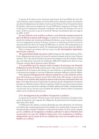 Le projet de loi prévoit une extension importante de la possibilité de créer des
zones d’attente, espace juridique où ont été dénoncées à plusieurs reprises des atteintes
aux droits fondamentaux des enfants à la fois par les Nations Unies (Comité des droits
de l’enfant: observations adoptées du 12 juin 2009 dans le rapport sur la France, § 84
et 86), par la Commission nationale consultative des droits de l’homme (avis sur la
traite: § 88 et suivants) ou par le Conseil de l’Europe (notamment dans son rapport
de 2006: § 287).
La zone d’attente est le seul lieu, en France, où le droit des étrangers permet de
priver de liberté un mineur isolé étranger. Le projet de loi implique que cette exception
puisse être étendue sans en préciser réellement les limites, ce qui vient en contradiction
avec les engagements pris par la France à travers sa ratification de la Convention
internationale des droits de l’enfant (CIDE) dans ses articles 37b (enfermement en
dernier recours uniquement) et article 37c (enfermement dans un lieu séparé des adultes).
Dans ces espaces qui seraient créés au cas par cas, des interrogations importantes
doivent être soulevées:
•la représentation légale du mineur isolé étranger par des administrateurs ad hoc.
Cette obligation est prévue par la loi pour les mineurs étrangers isolés en zone d’attente
(article L 221-5 du code de l’entrée et du séjour des étrangers et du droit d’asile), sachant
que cette disposition rencontre de nombreuses difficultés d’application dans les zones
d’attente existant depuis plusieurs années (Roissy).
• La possibilité pour les mineurs isolés étrangers de présenter une demande
d’admission au titre de l’asile sachant que le cadre actuel ne prend déjà pas en compte
la spécificité de la situation des mineurs en zone d’attente, ce qui dans les faits aboutit
à une protection moindre et à un taux d’admission nettement inférieur à celui des adultes.
• Les mesures d’éloignement des mineurs à partir de ces zones d’attente sachant
qu’en droit français, un mineur ne peut faire l’objet d’une telle mesure et que la zone
d’attente est le seul lieu dans lequel un mineur isolé peut être réacheminé dans son
pays. Cette disposition pose d’autant plus de questions que les éloignements de mineurs
pratiqués ces dernières années à Roissy n’auraient, d’après les associations intervenantes
dans ces zones, pas toujours été conformes à l’intérêt supérieur de l’enfant: réacheminement
vers des pays qui ne sont pas ceux d’origine des mineurs, absence parfois de garanties
réelles sur les conditions du retour etc.
2) Le développement des possibilités d’assignation à résidence
Le projet de loi (article 33) prévoit que cette mesure d’astreinte à l’extérieur d’un
centre de rétention, qui comporte des obligations de présentation très étendues, puisse
durer plus d’une année.
La Défenseure des enfants a toujours demandé que cette alternative à la rétention
soit utilisée plus systématiquement pour les familles avec enfants dans la mesure où elle
lui paraissait plus conforme à l’intérêt et au bien-être des enfants. Or, force est de constater
que les conditions de l’assignation à résidence judiciaire (2 pièces d’identité dont
un passeport en cours de validité) exigées pour cette assignation à résidence
administrative par le projet de loi ne semblent pas avoir été assouplies pour les
familles avec enfants.
1 2 9L a D é f e n s e u r e d e s e n f a n t s - R a p p o r t d ’ a c t i v i t é 2 0 1 0
DDE_RA_2010_2010 RA_DEFENSEURE 29/10/10 13:41 Page129
 