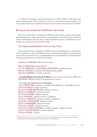 1 3L a D é f e n s e u r e d e s e n f a n t s - R a p p o r t d ’ a c t i v i t é 2 0 1 0
• La Mairie d’Asnières a mis gracieusement, en 2009 et 2010, à disposition des
Jeunes Ambassadeurs d’Ile-de-France un local qui est leur base opérationnelle et le
lieu à partir duquel sont organisées des opérations de promotion des droits de l’enfant.
L’équipe permanente de la Défenseure des enfants
Pour la seconder dans ses missions, la Défenseure des enfants dispose d’une équipe
pluridisciplinaire au siège, d’un réseau de correspondants territoriaux, d’une équipe de
Jeunes Ambassadeurs ainsi que d’un comité consultatif de jeunes. La Défenseure et son
équipe sont soumises au secret professionnel.
Une équipe pluridisciplinaire basée au siège à Paris
Une équipe de juristes, magistrat, travailleurs sociaux, psychologue, etc., aux parcours
variés, travaille aux côtés de la Défenseure des enfants pour répondre aux réclamations
individuelles, préparer les avis, recommandations et textes législatifs ou réglementaires
ainsi que pour promouvoir les droits de l’enfant.
DOMINIQUE VERSINI, Défenseure des enfants
HUGUES FELTESSE, délégué général
CLAUDE DESJEAN ET JEAN-PIERRE FONTAINE, conseillers spéciaux2
BRANKA GILJACA, assistante de la Défenseure des enfants
MARTINE STEPIEN, secrétaire de direction
• Le pôle Défense des droits de l’enfant est placé sous la responsabilité d’HUGUES
FELTESSE, Délégué Général. Il comprend deux services:
- Le service de traitement des réclamations
CAROL BIZOUARN, magistrat, Conseillère de la Défenseure, responsable du service
GÉRALDINE BOUY, chargée de mission
GUILAINE CARRARD-BLAZY, chargée de mission
BÉRANGÈRE DEJEAN, chargée de mission
LAURENCE HUDRY, chargée de mission
SONIA IVANOFF, chargée de mission coordinatrice
NATHALIE LEQUEUX, chargée de mission coordinatrice
GÉRALDINE LYSSANDRE, chargée de mission
FAWOUZA MOINDJIE, chargée de mission
VÉRONIQUE MAHL, chargée de mission
PAULINE DE SAINT HILAIRE, conseillère technique, chargée de mission
JOSETTE DUCOURNEAU, secrétaire juridique
NICOLE GANNE, secrétaire
>
2 Chargés, chacun à raison d’un jour chacun par semaine, des relations institutionnelles de la Défenseure des enfants :
membres du Parlement, présidents des Conseils régionaux et conseils généraux.
DDE_RA_2010_2010 RA_DEFENSEURE 29/10/10 13:40 Page13
 