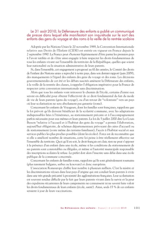 Le 31 août 2010, la Défenseure des enfants a publié un communiqué
de presse dans lequel elle manifestait son inquiétude sur le sort des
enfants des gens du voyage et des roms à la veille de la rentrée scolaire
Adoptée par les Nations Unies le 20 novembre 1989, la Convention Internationale
relative aux Droits de l’Enfant (CIDE) est entrée en vigueur en France depuis le
2 septembre 1990. La France peut s’honorer légitimement d’être parmi les premiers pays
à l’avoir ratifiée et de s’être ainsi engagée à faire respecter les droits fondamentaux de
tous les enfants vivant sur l’ensemble du territoire de la République, quelles que soient
leur nationalité ou la situation administrative de leurs parents.
Si, dans l’ensemble, cet engagement a progressé au fil des années, le Comité des droits
de l’enfant des Nations unies a reproché à notre pays, dans son dernier rapport (juin 2009),
des manquements à l’égard des enfants des gens du voyage et des roms. Les décisions
gouvernementales de cet été et les débats suscités amènent la Défenseure des enfants,
à la veille de la rentrée des classes, à rappeler l’obligation impérative pour la France de
respecter cette convention internationale sans discrimination.
Alors que tous les enfants vont retrouver le chemin de l’école, certains d’entre eux
seront en difficulté pour obtenir l’effectivité de ce droit fondamental du fait du mode
de vie de leurs parents (gens du voyage), ou d’un retour dit “volontaire” vers un pays
où leur scolarisation ne sera absolument pas garantie (roms).
Concernant les enfants de Voyageurs, dont les familles sont françaises, rappelons que
la loi prévoit qu’ils doivent bénéficier de la scolarité commune, avec les adaptations
indispensables liées à l’itinérance, au stationnement précaire et à l’accompagnement
parfois nécessaire pour eux-mêmes et leurs parents. La loi du 5 juillet 2000 dite Loi Louis
Besson “relative à l’accueil et à l’habitat des gens du voyage” a permis l’élaboration,
aujourd’hui obligatoire, de schémas départementaux prévoyant des aires d’accueil ou
de stationnement (voire même des terrains familiaux), l’accès à l’habitat social et aux
services publics les plus proches possibles (dont les écoles). Force est de reconnaître que
si elle a amélioré nombre de situations, cette loi peine à être réellement effective sur
l’ensemble du territoire. Quoi qu’il en soit, le droit français est clair, rien ne peut s’opposer
à la présence d’un enfant dans une école, même si les conditions du stationnement de
ses parents sont contestables ou illégales, et même si l’autorité municipale responsable
des inscriptions scolaires le refuse. Le préfet doit alors l’inscrire sans délai dans une école
publique de la commune concernée.
Concernant les enfants de familles roms, rappelons qu’ils sont généralement roumains
(plus rarement bulgares, serbes ou kosovars) et donc européens.
L’association Romeurope chiffre leur nombre à plusieurs milliers. C’est la misère et
les discriminations vécues dans leur pays d’origine qui ont conduit leurs parents à vivre
dans une très grande précarité à proximité des agglomérations françaises. Leur scolarisation
est souvent rendue difficile par le fait que leurs parents vivant dans la survie et la peur
des expulsions récurrentes de leurs campements ne connaissent ni ne savent faire valoir
les droits fondamentaux de leurs enfants (école, santé). Ainsi, seuls 15 % de ces enfants
seraient à jour de leurs vaccinations.
1 3 1L a D é f e n s e u r e d e s e n f a n t s - R a p p o r t d ’ a c t i v i t é 2 0 1 0
DDE_RA_2010_2010 RA_DEFENSEURE 29/10/10 13:41 Page131
 