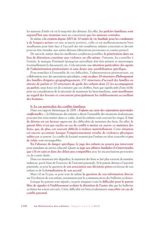 les maisons d’arrêt où vit la majorité des détenus. En effet, les parloirs familiaux sont
aujourd’hui une trentaine mais ne concernent que les maisons centrales.
Et même si la création depuis 2003 de 10 unités de vie familiale pour les condamnés
à de longues peines est une avancée positive, celle-ci est malheureusement bien
insuffisante pour faire face à l’accueil des très nombreux enfants concernés et devrait
pouvoir être étendue aux autres détenus (détentions provisoires et courtes peines).
De surcroît, même dans les meilleures conditions possibles, la pénétration dans un
lieu de détention constitue une violence en elle-même: l’attente, les contrôles à
l’entrée, le manque d’intimité (puisqu’un surveillant doit être présent et interrompre
éventuellement la discussion), etc. Cela nécessite une attention particulière des agents
de l’administration pénitentiaire et sans doute une sensibilisation spécifique.
Pour remédier à l’ensemble de ces difficultés, l’administration pénitentiaire, en
collaboration avec des associations spécialisées, a mis en place 28 structures d’hébergement
des familles éloignées géographiquement, 157 structures d’accueil des familles en
attente de parloir et 70 structures de garde des enfants dont 22 les accompagnent
au parloir, mais force est de constater que ces chiffres, bien que significatifs d’une réelle
prise en considération de la nécessité de maintenir les liens familiaux, sont insuffisants
au regard des besoins et concernent principalement les établissements accueillant
des hommes.
b. Le cas particulier des conflits familiaux
Dans son rapport thématique de 2008 « Enfants au cœur des séparations parentales
conflictuelles », la Défenseure des enfants a décrit l’ensemble des situations douloureuses
pouvant être rencontrées dans ce cadre, dont les enfants sont souvent les otages. L’état
de détenu est un facteur aggravant des difficultés de maintien des liens. En effet, le
parent libre n’est pas enclin en cas de conflit à mettre en œuvre ce maintien des
liens, qui, de plus, est souvent difficile à réaliser matériellement. Cette situation
est encore accentuée lorsque l’emprisonnement résulte de violences physiques
subies par ce parent. Le conflit de loyauté ressenti par l’enfant est alors exacerbé et peu
de relais sont envisageables.
En l’absence de danger spécifique, le juge des enfants ne pourra pas intervenir
pour mandater un service éducatif. Quant au juge aux affaires familiales il n’interviendra
que s’il est saisi et dans des délais peu compatibles avec les incarcérations provisoires
ou de courte durée.
Dans ces situations très dégradées, le maintien des liens se fait plus souvent de manière
indirecte, par le biais de l’exercice de l’autorité parentale. Si le parent détenu a l’autorité
parentale, se pose la question de son association aux décisions prises en faveur de son
enfant et de la formalisation de son accord.
Mais s’il ne l’a pas, se pose tout de même la question de son information directe
sur l’évolution de son enfant, notamment par la communication des bulletins scolaires.
Lorsque les parents sont séparés, on peut imaginer toute la difficulté pour le parent
libre de signaler à l’établissement scolaire la détention de l’autre afin que les bulletins
scolaires lui soient envoyés. Cette difficulté est bien évidemment exacerbée en cas de
conflit parental.
1 3 6 L a D é f e n s e u r e d e s e n f a n t s - R a p p o r t d ’ a c t i v i t é 2 0 1 0
DDE_RA_2010_2010 RA_DEFENSEURE 29/10/10 13:41 Page136
 