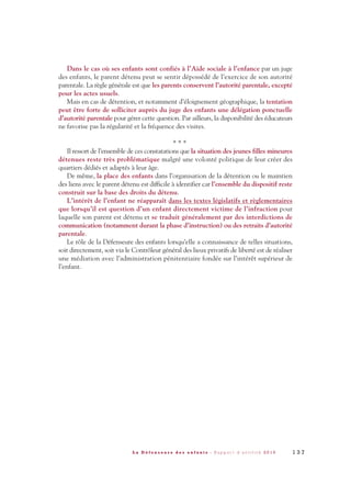 Dans le cas où ses enfants sont confiés à l’Aide sociale à l’enfance par un juge
des enfants, le parent détenu peut se sentir dépossédé de l’exercice de son autorité
parentale. La règle générale est que les parents conservent l’autorité parentale, excepté
pour les actes usuels.
Mais en cas de détention, et notamment d’éloignement géographique, la tentation
peut être forte de solliciter auprès du juge des enfants une délégation ponctuelle
d’autorité parentale pour gérer cette question. Par ailleurs, la disponibilité des éducateurs
ne favorise pas la régularité et la fréquence des visites.
* * *
Il ressort de l’ensemble de ces constatations que la situation des jeunes filles mineures
détenues reste très problématique malgré une volonté politique de leur créer des
quartiers dédiés et adaptés à leur âge.
De même, la place des enfants dans l’organisation de la détention ou le maintien
des liens avec le parent détenu est difficile à identifier car l’ensemble du dispositif reste
construit sur la base des droits du détenu.
L’intérêt de l’enfant ne réapparaît dans les textes législatifs et règlementaires
que lorsqu’il est question d’un enfant directement victime de l’infraction pour
laquelle son parent est détenu et se traduit généralement par des interdictions de
communication (notamment durant la phase d’instruction) ou des retraits d’autorité
parentale.
Le rôle de la Défenseure des enfants lorsqu’elle a connaissance de telles situations,
soit directement, soit via le Contrôleur général des lieux privatifs de liberté est de réaliser
une médiation avec l’administration pénitentiaire fondée sur l’intérêt supérieur de
l’enfant.
1 3 7L a D é f e n s e u r e d e s e n f a n t s - R a p p o r t d ’ a c t i v i t é 2 0 1 0
DDE_RA_2010_2010 RA_DEFENSEURE 29/10/10 13:41 Page137
 