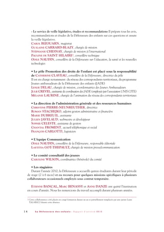 1 4 L a D é f e n s e u r e d e s e n f a n t s - R a p p o r t d ’ a c t i v i t é 2 0 1 0
- Le service de veille législative, études et recommandations Il prépare tous les avis,
recommandations et études de la Défenseure des enfants sur ces questions et assure
la veille législative.
CAROL BIZOUARN, magistrat
GUILAINE CARRARD-BLAZY, chargée de mission
STÉPHANIE CHESNAY, chargée de mission à l’international
PAULINE DE SAINT HILAIRE3
, conseillère technique
ODILE NAUDIN, conseillère de la Défenseure sur l’éducation, la santé et les nouvelles
technologies
• Le pôle Promotion des droits de l’enfant est placé sous la responsabilité
de CATHERINE CLAVEAU, conseillère de la Défenseure, directrice du pôle
Il est en charge notamment: du réseau des correspondants territoriaux, du programme
Jeunes ambassadeurs de la Défenseure des enfants (JADE)
LESLIE DELAU, chargée de mission, coordonnatrice des Jeunes Ambassadeurs
JULIE CREVEL, assistante de coordination des JADE (employée par l’association UNIS CITE)
MÉLANIE LAURINE, chargée de l’animation du réseau des correspondants territoriaux
• La direction de l’administration générale et des ressources humaines
CHRISTINE PIERRE-NEUNREUTHER, directrice
ROMAN STACHEJKO, adjoint gestion administrative et financière
MARIE DUBREUIL, assistante
JULIEN JAVELAUD, webmestre et développeur
SOPHIE CELESTE, assistante de gestion
CHANTAL FROMENT, accueil téléphonique et social
FRANÇOIS CARLOTTI, logisticien
• L’équipe Communication
ODILE NAUDIN, conseillère de la Défenseure, responsable éditoriale
LAETITIA GOT-THEPAULT, chargée de mission presse/communication
• Le comité consultatif des jeunes
CAROLINE WILSON, coordinatrice (bénévole) du comité
• Les stagiaires
Durant l’année 2010, la Défenseure a accueilli quinze étudiants durant leur période
de stage (2 à 6 mois) et eu recours pour quelques missions spécifiques à plusieurs
collaborateurs occasionnels employés sous contrat temporaire.
ETIENNE BANCAL, MARC BENASSY et ANNE DANZE ont quitté l’institution
en cours d’année. Nous les remercions du travail accompli durant plusieurs années.
3 Cette collaboratrice a été placée en congé formation durant un an et partiellement remplacée par une juriste Laure
TALARICO durant cette absence.
DDE_RA_2010_2010 RA_DEFENSEURE 29/10/10 13:40 Page14
 