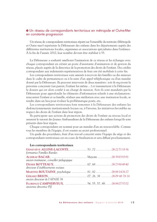 1 5L a D é f e n s e u r e d e s e n f a n t s - R a p p o r t d ’ a c t i v i t é 2 0 1 0
Un réseau de correspondants territoriaux en métropole et Outre-Mer
en constante progression
Un réseau de correspondants territoriaux réparti sur l’ensemble du territoire (Métropole
et Outre-mer) représente la Défenseure des enfants dans les départements auprès des
différentes institutions locales, organismes et associations spécialisées dans l’enfance.
À la fin de l’année 2010, leur nombre devrait être stabilisé à 55.
La Défenseure a souhaité améliorer l’animation de ce réseau et les échanges avec
chaque correspondant en créant un poste d’assistante d’animation et de gestion du
réseau, placée auprès de la directrice de la promotion des droits de l’enfant. Des crédits
correspondant aux indemnités représentatives de frais ont été mobilisés à cette fin.
Les correspondants territoriaux sont amenés à recevoir des familles ou des mineurs
dans le cadre de permanences ou à la suite d’un appel téléphonique ou d’un mandat
donné par la Défenseure. Ils peuvent intervenir de deux manières: soit ils reçoivent la
personne concernée (un parent, l’enfant lui-même…) et transmettent à la Défenseure
le dossier qui est alors confié à un chargé de mission. Soit ils sont mandatés par la
Défenseure pour approfondir les éléments d’information relatifs à une réclamation:
rencontrer l’enfant et sa famille, réaliser une médiation avec une institution locale, se
rendre dans un lieu pour évaluer la problématique posée, etc.
Les correspondants territoriaux font remonter à la Défenseure des enfants les
dysfonctionnements institutionnels locaux ou, à l’inverse, les initiatives favorables au
respect des droits de l’enfant dans leur région.
Ils participent aux actions de promotion des droits de l’enfant au niveau local et
assurent le tutorat des Jeunes Ambassadeurs de la Défenseure des enfants lorsqu’ils sont
présents dans leur région.
Chaque correspondant est nommé pour un mandat d’un an renouvelable. Comme
tous les membres de l’équipe, il est soumis au secret professionnel.
Un guide des procédures, fruit d’un travail concerté entre l’équipe du siège et des
correspondants territoriaux est en cours de finalisation et sera diffusé prochainement.
Les correspondants territoriaux
GENEVIÈVE ALLINE-LACOSTE,................. 53, 72 ................0622711836
formatrice Familles Rurales
ACHIRAF BACAR, ................................... Mayotte ..............0639658381
ancien instituteur, conseiller pédagogique
DIDIER BOTTEAUX,................................ 67, 68 ................0673884940
directeur d’établissements sociaux
MARTINE BOUTAINE, psychologue ............... 81, 82 ................0688147627
GÉRARD BRION, ..................................... 07, 26, 38 ...........0609 48 78 16
ancien directeur de l’APASE 38
FLORENCE CAMPSERVEUX, ..................... 54, 55, 57, 88.......0688075702
ancienne directrice PJJ
>
DDE_RA_2010_2010 RA_DEFENSEURE 29/10/10 13:40 Page15
 