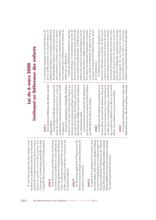 3.Lesréservespeuventêtreretiréesàtout
momentparnotificationadresséeauSecrétaire
généraldel'OrganisationdesNationsUnies,
lequeleninformetouslesÉtatspartiesàla
Convention.Lanotificationprendeffetàladate
àlaquelleelleestreçueparleSecrétairegénéral.
Article52
ToutÉtatpartiepeutdénoncerlaprésente
Conventionparnotificationécriteadresséeau
Secrétairegénéraldel'OrganisationdesNations
Unies.Ladénonciationprendeffetunanaprès
ladateàlaquellelanotificationaétéreçuepar
leSecrétairegénéral.
Article53
LeSecrétairegénéraldel'Organisationdes
NationsUniesestdésignécommedépositairede
laprésenteConvention.
Article54
L'originaldelaprésenteConvention,dont
lestextesanglais,arabe,chinois,espagnol,français
etrussefontégalementfoi,seradéposéauprèsdu
Secrétairegénéraldel'OrganisationdesNations
Unies.Enfoidequoilesplénipotentiairessoussignés,
dûmenthabilitésparleursgouvernementsrespectifs,
ontsignélaprésenteConvention.
Article1er
IlestinstituéunDéfenseurdesenfants,autorité
indépendante.
Ilestchargédedéfendreetdepromouvoirles
droitsdel'enfantconsacrésparlaloiouparun
engagementinternationalrégulièrementratifié
ouapprouvé.
Ilreçoitlesréclamationsindividuellesd'enfants
mineursoudeleursreprésentantslégauxqui
estimentqu'unepersonnepubliqueouprivéen'a
pasrespectélesdroitsdel'enfant,qu'ilaétésaisi
directementparl'enfantmineur,ilpeuteninformer
sonreprésentantlégal.
Lesréclamationspeuventluiêtreprésentées
parlesassociationsreconnuesd'utilitépublique
quidéfendentlesdroitsdesenfants.
Article2
LeDéfenseurdesenfantsestnommépoursix
anspardécretenconseildesministres.Ilnepeut
êtremisfinàsesfonctionsavantl'expirationde
cedélaiqu'encasd'empêchementconstatédans
desconditionsdéfiniespardécretenConseil
d'Etat.Sonmandatn'estpasrenouvelable.
Article3
Lorsqu'uneréclamationmettantencauseune
administration,unecollectivitépubliqueterritoriale
outoutautreorganismeinvestid'unemissionde
servicepublicprésenteuncaractèresérieux,le
DéfenseurdesenfantslatransmetauMédiateur
delaRépubliquedanslesconditionsprévuespar
uneconventionconclueentreluietcedernier.
L'enfantconcernéousesreprésentantslégaux
sontinformésparleDéfenseurdesenfantsdu
résultatdecesdémarches.
Lorsqu'uneréclamationmettantencauseune
personnephysiqueouunepersonnemoralede
droitprivén'étantpasinvestied'unemissionde
servicepublicluiparaîtjustifiée,leDéfenseurdes
enfantsfaittouteslesrecommandationsquilui
paraissentdenatureàréglerlesdifficultésdont
ilestsaisietrecommandeàlapersonneconcernée
toutesolutionpermettantderéglerendroitou
enéquitélasituationdel'enfantmineur,auteur
delaréclamation.
LeDéfenseurdesenfantspeutdemanderaux
personnesphysiquesetmoralesdedroitprivé
n'étantpasinvestiesd'unemissiondeservice
publiccommunicationdetoutepièceoudossier
concernantlaréclamationdontilestsaisi.Cette
demandeestmotivée.Lecaractèresecretdes
piècesdontildemandecommunicationnepeut
luiêtreopposé.Envued'assurerlerespectdu
secretprofessionnel,ilveilleàcequ'aucune
mentionnepermettantl'identificationdespersonnes
Loidu6mars2000
instituantunDéfenseurdesenfants
1 5 0 L a D é f e n s e u r e d e s e n f a n t s - R a p p o r t d ’ a c t i v i t é 2 0 1 0
DDE_RA_2010_2010 RA_DEFENSEURE 29/10/10 13:41 Page150
 