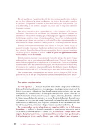 En tant que tutrice, j’assiste en direct à des interventions que les Jade réalisent
auprès des collégiens. Le fait de les observer me permet de mieux les connaître,
et de mieux comprendre comment je peux leur être le plus utile possible. Lors
d’un débriefing, je les amène à analyser les points forts et les points faibles de
leurs interventions.
Les autres rencontres sont consacrées aux préoccupations qu’ils peuvent
rencontrer: les animations, les classes turbulentes ou les classes muettes, les
difficultés de collaboration avec l’équipe pédagogique, les rapports avec l’Institution.
Les échanges sont très riches et les ambassadeurs s’apportent mutuellement des
solutions aux problèmes auxquels ils sont confrontés.Mon rôle consiste essentiellement
à faciliter les échanges, à faire circuler la parole, et à faire la synthèse des débats.
Lors de notre dernière rencontre, nous faisons le bilan de l’année afin qu’ils
puissent prendre conscience du chemin qu’ils ont parcouru depuis le début de
leur mission, des difficultés qu’ils ont surmontées, des connaissances et des
capacités qu’ils ont acquises, et surtout, de tout ce qu’ils ont apporté aux enfants
rencontrés au cours de l’année.
Ponctuellement, j’assure l’encadrement d’un autre groupe de quatre Jeunes
ambassadeurs qui se spécialisent dans la Protection de l’Enfance. Il s’agit de les
sensibiliser au dispositif de la Prévention et la Protection de l’Enfance, d’organiser
des rencontres avec des professionnels (juges, avocats, travailleurs sociaux, etc.),
d’organiser des visites de structures (Tribunal des Enfants, maison d’enfants à
caractère socio-éducatif, etc.), et d’accompagner leurs interventions auprès d’eux.
Des réunions entre correspondants territoriaux ayant la charge de JADE ont lieu
plusieurs fois par an afin que nous puissions harmoniser nos pratiques auprès d’eux.»
Les actions complémentaires
La veille législative: La Défenseure des enfants étant habilitée à proposer des modifications
de textes législatifs, réglementaires et des pratiques afin d’apporter des solutions à des
dysfonctionnements collectifs qui font obstacle aux droits des enfants, voire qui sont
susceptibles d’y porter atteinte, le correspondant territorial lui fait connaître les
dysfonctionnements institutionnels locaux qu’il a repérés. A l’inverse, il s’attache à informer
la Défenseure des Enfants des initiatives en faveur des droits de l’enfant, des expériences
pilotes mises en place dans son ressort (par exemple, création d’un pôle enfance-famille,
d’une maison des adolescents, mise en place d’associations de médiations familiales dans
les Tribunaux de Grande Instance, villages d’enfants accueillant les fratries…).
Le correspondant territorial participe aux enquêtes initiées par la Défenseure
des enfants et réalise à sa demande des études et synthèses destinées entre autre à
l’élaboration du rapport annuel. Le 7 mars 2010, le conseil de l’Europe a lancé une
enquête d’ampleur européenne visant à recueillir, par le biais d’un questionnaire,
le témoignage de jeunes sur le thème « une justice adaptée aux mineurs ».
2 6 L a D é f e n s e u r e d e s e n f a n t s - R a p p o r t d ’ a c t i v i t é 2 0 1 0
DDE_RA_2010_2010 RA_DEFENSEURE 29/10/10 13:40 Page26
 