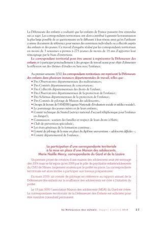 La Défenseure des enfants a souhaité que les enfants de France puissent être entendus
sur ce sujet. Les correspondants territoriaux ont alors contribué à garantir la transmission
la plus large possible de ce questionnaire en le diffusant à leur réseau ainsi qu’en l’utilisant
comme document de référence pour mener des entretiens individuels ou collectifs auprès
des enfants et des jeunes. Ce travail d’enquête réalisé par les correspondants territoriaux
en moins de 3 semaines a permis à 275 jeunes de moins de 18 ans d’apporter leur
témoignage par le biais d’entretiens.
Le correspondant territorial peut être amené à représenter la Défenseure des
enfants et à participer ponctuellement à des groupes de travail ayant pour objet d’alimenter
la réflexion sur des thèmes d’études en lien avec l’enfance.
Au premier semestre 2010, les correspondants territoriaux ont représenté la Défenseure
des enfants dans plusieurs instances départementales de travail, telles que:
• Des Observatoires départementaux des maltraitances;
• Des Comités départementaux de concertation;
• Des Collectifs départementaux des droits de l'enfant;
• Des Observatoires départementaux de la protection de l'enfance;
• Des Schémas départementaux de la protection de l'enfance;
• Des Comités de pilotage de Maison des adolescents;
• Groupe delecture del'ANESM(agenceNationaled'évaluationsocialeetmédico-sociale);
• Le parrainage des jeunes mères et de leurs enfants;
• Comité technique du Snated (service national d'accueil téléphonique pour l'enfance
en danger);
• Commission: soutien des familles et respect de leurs droits à Haïti;
• Club de prévention spécialisée;
• Les états généraux de la formation continue;
• Comité de pilotage de la mise en place du diplôme universitaire « adolescents difficiles »;
• Comité départemental de l'enfance.
La participation d’une correspondante territoriale
à la mise en place d’une Maison des adolescents,
Marie Noëlle Mercy, correspondante du Gard et de la Lozère
Un premier projet de création d’une maison des adolescents avait été envisagé
dès 2004 mais ne fut repris qu’en 2008 par le pôle de psychiatrie enfants/adolescents
du CHU de Nîmes, largement soutenu par le préfet en place. La correspondante
territoriale est alors invitée a participer aux travaux préparatoires.
En mars 2009, un comité de pilotage en référence au rapport annuel de la
Défenseure des enfants sur la souffrance des adolescents est créé à l'initiative du
préfet.
Le 19 juin 2009 l’association Maison des adolescents (MDA) du Gard est créée.
La correspondante territoriale de la Défenseure des Enfants est sollicitée pour
être membre consultatif permanent.
2 7L a D é f e n s e u r e d e s e n f a n t s - R a p p o r t d ’ a c t i v i t é 2 0 1 0
DDE_RA_2010_2010 RA_DEFENSEURE 29/10/10 13:40 Page27
 