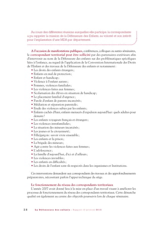 Au cours des différentes réunions auxquelles elle participe, la correspondante
a pu rappeler la mission de la Défenseure des Enfants, sa volonté et son intérêt
pour l'implantation d'une MDA par département.
A l’occasion de manifestations publiques, conférences, colloques ou autres séminaires,
le correspondant territorial peut être sollicité par des partenaires extérieurs afin
d’intervenir au nom de la Défenseure des enfants sur des problématiques spécifiques
liées à l’enfance, au regard de l’application de la Convention Internationale des Droits
de l’Enfant et des travaux de la Défenseure des enfants et notamment:
• Les droits des enfants étrangers;
• Enfants en mal de protection;
• Enfant et handicap;
• Violence à l’enfant autiste;
• Femmes, violences familiales;
• Les violences faites aux femmes;
• Scolarisation des élèves en situation de handicap;
• Le placement familial d'urgence;
• Parole d'enfant de parents incarcérés;
• Médiation et séparation parentale;
• Etude des violences subies par les enfants;
• Enfants cachés d'hier, enfants menacés d'expulsion aujourd'hui: quels adultes pour
demain?
• Les enfants voyageurs français et étrangers;
• Les violences intrafamiliales;
• La situation des mineurs incarcérés;
• Les jeunes et la citoyenneté;
• Fille/garçon: savoir vivre ensemble;
• Les enfants et la prison;
• La brigade des mineurs;
• Agir contre les violences faites aux femmes;
• L'adolescence;
• La famille d'aujourd'hui, d'ici et d'ailleurs;
• Les violences invisibles;
• Les enfants en difficultés;
• Les droits de l'enfant sont-ils respectés dans les organismes et Institutions.
Ces interventions demandent aux correspondants des travaux et des approfondissements
préparatoires, nécessitant parfois l’appui technique du siège.
Le fonctionnement du réseau des correspondants territoriaux
L’année 2007 avait donné lieu à la mise en place d’un travail visant à améliorer les
processus de fonctionnement du réseau des correspondants territoriaux. Cette démarche
qualité est également au centre des objectifs poursuivis lors de chaque séminaire.
2 8 L a D é f e n s e u r e d e s e n f a n t s - R a p p o r t d ’ a c t i v i t é 2 0 1 0
DDE_RA_2010_2010 RA_DEFENSEURE 29/10/10 13:40 Page28
 