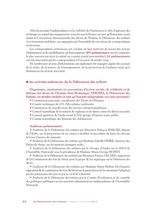 Afin de protéger l’indépendance et la visibilité de l’Institution et afin d’apporter des
éclairages au regard des engagements souscrits par la France en tant qu’État partie ayant
ratifié la Convention Internationale des Droits de l’Enfant, la Défenseure des enfants
s’est fortement mobilisée, accompagnée par l’ensemble de son réseau de correspondants
territoriaux.
Les correspondants territoriaux ont conduit sur leur territoire de ressort des actions
d’information et de sensibilisation sur leurs missions: 483 parlementaires ont été contactés,
le plus souvent par écrit (courriel ou courrier postal personnalisé), 61 parlementaires
ont été rencontrés par les correspondants à l’occasion de rendez-vous.
De nombreuses actions d’informations ont également été engagées auprès des secteurs
de la santé, de la justice, de l’enseignement, de la protection de l’enfance ainsi qu’à
destination du secteur associatif.
Les activités extérieures de la Défenseure des enfants
Organismes, institutions et associations d’action sociale, de solidarité et de
défense des droits de l’homme dont Dominique VERSINI, la Défenseure des
Enfants, est membre titulaire en tant qu’Autorité indépendante ou à titre personnel:
• Commission nationale consultative des Droits de l’Homme
• Comité technique du 119, Allo enfance maltraitée
• Commission de classification des œuvres cinématographiques
• Conseil scientifique de la mission de vigilance et de luttes contre les dérives sectaires
• Conseil supérieur de l’audiovisuel (CSA) groupe d’experts jeune public
• Comité scientifique des Maisons des Adolescents
Auditions parlementaires
• Audition de la Défenseure des enfants par Monsieur François BAROIN, député
de l’Aube, sur la proposition de loi visant à modifier la procédure de huit-clos devant
la Cour d’assises des mineurs.
• Audition de la Défenseure des enfants par Madame Isabelle DEBRE, sénateur des
Hauts-de-Seine, sur les mineurs étrangers isolés.
• Audition de la Défenseure des enfants par le Groupe d’études sur le SIDA de
l’Assemblée Nationale sous la présidence de Madame Marie-George BUFFET.
• Audition de la Défenseure des enfants par Monsieur Patrice GELARD, rapporteur
de la Commission des lois du Sénat pour le projet de loi organique sur le Défenseur des
droits.
• Audition de la Défenseure des enfants par Madame Marie-Hélène Des Esgaulx
rapporteur de la commission des lois du Sénat sur la proposition de loi autorisant l’adoption
par les partenaires liés par un pacte civil de solidarité.
• Audition de la Défenseure des enfants par le Comité d’évaluation et de contrôle
des politiques publiques sur les autorités administratives indépendantes de l’Assemblée
Nationale.
>
3 0 L a D é f e n s e u r e d e s e n f a n t s - R a p p o r t d ’ a c t i v i t é 2 0 1 0
DDE_RA_2010_2010 RA_DEFENSEURE 29/10/10 13:40 Page30
 