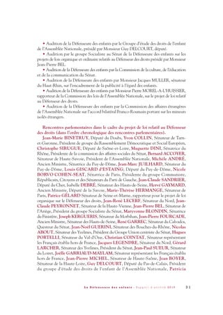 • Audition de la Défenseure des enfants par le Groupe d’étude des droits de l’enfant
de l’Assemblée Nationale, présidé par Monsieur Guy DELCOURT, député.
• Audition par le groupe Socialiste au Sénat de la Défenseure des enfants sur les
projets de lois organique et ordinaire relatifs au Défenseur des droits présidé par Monsieur
Jean-Pierre BEL.
• Audition de la Défenseure des enfants par la Commission de la culture, de l’éducation
et de la communication du Sénat.
• Audition de la Défenseure des enfants par Monsieur Jacques MULLER, sénateur
du Haut-Rhin, sur l’encadrement de la publicité à l’égard des enfants.
• Audition de la Défenseure des enfants par Monsieur Pierre MOREL-A-L’HUISSIER,
rapporteur de la Commission des lois de l’Assemblée Nationale, sur le projet de loi relatif
au Défenseur des droits.
• Audition de la Défenseure des enfants par la Commission des affaires étrangères
de l’Assemblée Nationale sur l’accord bilatéral Franco-Roumain portant sur les mineurs
isolés étrangers.
Rencontres parlementaires dans le cadre du projet de loi relatif au Défenseur
des droits (dans l’ordre chronologique des rencontres parlementaires).
Jean-Marie BINETRUY, Député du Doubs, Yvon COLLIN, Sénateur de Tarn-
et-Garonne, Président de groupe du Rassemblement Démocratique et Social Européen,
Christophe SIRUGUE, Député de Saône-et-Loire, Muguette DINI, Sénatrice du
Rhône, Présidente de la commission des affaires sociales du Sénat, Bernard ACCOYER,
Sénateur de Haute-Savoie, Président de l'Assemblée Nationale, Michèle ANDRÉ,
Ancien Ministre, Sénatrice du Puy-de-Dôme, Jean-Marc JUILHARD, Sénateur du
Puy-de-Dôme, Louis GISCARD d'ESTAING, Député du Puy-de-Dôme, Nicole
BORVO COHEN-SEAT, Sénatrice de Paris, Présidente du groupe Communiste,
Républicain, Citoyens et des Sénateurs du Parti de Gauche, Jean-Claude SANDRIER,
Député du Cher, Isabelle DEBRÉ, Sénateur des Hauts-de-Seine, Hervé GAYMARD,
Ancien Ministre, Député de la Savoie, Marie-Thérèse HERMANGE, Sénateur de
Paris, Patrice GÉLARD Sénateur de Seine-et-Marne, rapporteur pour le projet de loi
organique sur le Défenseur des droits, Jean-René LECERF, Sénateur du Nord, Jean-
Claude PEYRONNET, Sénateur de la Haute-Vienne, Jean-Pierre BEL, Sénateur de
l’Ariège, Président du groupe Socialiste du Sénat, Maryvonne BLONDIN, Sénatrice
du Finistère, Joseph KERGUERIS, Sénateur du Morbihan, Jean-Pierre FOURCADE,
Ancien Ministre, Sénateur des Hauts-de-Seine, René GARREC, Sénateur du Calvados,
Questeur du Sénat, Jean-Noël GUERINI, Sénateur des Bouches-du-Rhône, Nicolas
ABOUT, Sénateur des Yvelines, Président du Groupe Union centriste du Sénat, Hugues
PORTELLI, Sénateur du Val-d'Oise, Christian COINTAT, Sénateur représentant
les Français établis hors de France, Jacques LEGENDRE, Sénateur du Nord, Gérard
LARCHER, Sénateur des Yvelines, Président du Sénat, Jean-Paul SUEUR, Sénateur
du Loiret, Joëlle GARRIAUD-MAYLAM, Sénateur représentant les Français établis
hors de France, Jean-Pierre MICHEL, Sénateur de Haute-Saône, Jean BOYER,
Sénateur de la Haute-Loire, Guy DELCOURT, Député du Pas-de-Calais, Président
du groupe d'étude des droits de l'enfant de l'Assemblée Nationale, Patricia
3 1L a D é f e n s e u r e d e s e n f a n t s - R a p p o r t d ’ a c t i v i t é 2 0 1 0
DDE_RA_2010_2010 RA_DEFENSEURE 29/10/10 13:40 Page31
 