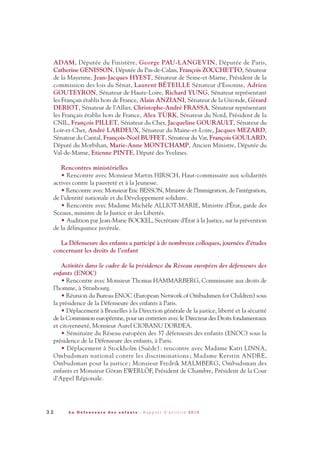ADAM, Députée du Finistère, George PAU-LANGEVIN, Députée de Paris,
Catherine GENISSON, Députée du Pas-de-Calais, François ZOCCHETTO, Sénateur
de la Mayenne, Jean-Jacques HYEST, Sénateur de Seine-et-Marne, Président de la
commission des lois du Sénat, Laurent BÉTEILLE Sénateur d’Essonne, Adrien
GOUTEYRON, Sénateur de Haute-Loire, Richard YUNG, Sénateur représentant
les Français établis hors de France, Alain ANZIANI, Sénateur de la Gironde, Gérard
DERIOT, Sénateur de l’Allier, Christophe-André FRASSA, Sénateur représentant
les Français établis hors de France, Alex TÜRK, Sénateur du Nord, Président de la
CNIL, François PILLET, Sénateur du Cher, Jacqueline GOURAULT, Sénateur du
Loir-et-Cher, André LARDEUX, Sénateur du Maine-et-Loire, Jacques MEZARD,
Sénateur du Cantal, François-Noël BUFFET, Sénateur du Var, François GOULARD,
Député du Morbihan, Marie-Anne MONTCHAMP, Ancien Ministre, Députée du
Val-de-Marne, Etienne PINTE, Député des Yvelines.
Rencontres ministérielles
• Rencontre avec Monsieur Martin HIRSCH, Haut-commissaire aux solidarités
actives contre la pauvreté et à la Jeunesse.
• Rencontre avec Monsieur Eric BESSON, Ministre de l’Immigration, de l’intégration,
de l’identité nationale et du Développement solidaire.
• Rencontre avec Madame Michèle ALLIOT-MARIE, Ministre d’État, garde des
Sceaux, ministre de la Justice et des Libertés.
• Audition par Jean-Marie BOCKEL, Secrétaire d’Etat à la Justice, sur la prévention
de la délinquance juvénile.
La Défenseure des enfants a participé à de nombreux colloques, journées d’études
concernant les droits de l’enfant
Activités dans le cadre de la présidence du Réseau européen des défenseurs des
enfants (ENOC)
• Rencontre avec Monsieur Thomas HAMMARBERG, Commissaire aux droits de
l’homme, à Strasbourg.
• Réunion du Bureau ENOC (European Network of Ombudsmen for Children) sous
la présidence de la Défenseure des enfants à Paris.
• Déplacement à Bruxelles à la Direction générale de la justice, liberté et la sécurité
de la Commission européenne, pour un entretien avec le Directeur des Droits fondamentaux
et citoyenneté, Monsieur Aurel CIOBANU DORDEA.
• Séminaire du Réseau européen des 37 défenseurs des enfants (ENOC) sous la
présidence de la Défenseure des enfants, à Paris.
• Déplacement à Stockholm (Suède) : rencontre avec Madame Katri LINNA,
Ombudsman national contre les discriminations ; Madame Kerstin ANDRE,
Ombudsman pour la justice ; Monsieur Fredrik MALMBERG, Ombudsman des
enfants et Monsieur Göran EWERLÖF, Président de Chambre, Président de la Cour
d’Appel Régionale.
3 2 L a D é f e n s e u r e d e s e n f a n t s - R a p p o r t d ’ a c t i v i t é 2 0 1 0
DDE_RA_2010_2010 RA_DEFENSEURE 29/10/10 13:40 Page32
 