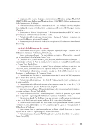 • Déplacement à Madrid (Espagne): rencontre avec Monsieur Enrique MUGICA
HERZOG, Défenseur du Peuple et Monsieur Arturo CANALDA, Défenseur des mineurs
de la Communauté de Madrid.
• Participation à la conférence internationale sur « Les stratégies nationales intégrées
pour éradiquer la violence contre les enfants », organisée par le Conseil de l’Europe à Vienne
(Autriche).
• Séminaire du Réseau européen des 37 défenseurs des enfants (ENOC) sous la
présidence de la Défenseure des enfants, à Malte.
• Participation à la conférence internationale « Europe de l’enfance » organisée par
le Conseil de l’Europe à Anvers (Belgique).
• Assemblée générale annuelle du Réseau européen des 37 défenseurs des enfants à
Strasbourg.
Activités de la Défenseure des enfants
• Intervention au colloque « Enfants dangereux, enfants en danger » organisé par la
Fédération d’Entraide Protestante, à Strasbourg.
• Intervention au colloque « J’ai le droit d’être un enfant… 20 ans après » organisé
par le conseil général de la Seine-Saint-Denis.
• Ouverture de la journée-débat « Quelle protection pour les mineurs isolés étrangers? »,
organisée par la Mairie de Paris en partenariat avec Enfants du Monde Droits de l’Homme
et France Terre d’asile, Paris.
• Ouverture du colloque de la revue l’Autre, cliniques, cultures et sociétés sur
« l’accueil, l’asile, à l’hôpital et à l’école. Effets des politiques sur les pratiques », Paris.
• Participation à la journée consacrée aux 20 ans de la CIDE organisée par les
Eclaireurs et les Eclaireuses de France au Sénat,
• Participation aux festivités et animations autour des 20 ans de la CIDE, organisées
par la mairie de la Ville d’Asnières.
• Participation à la conférence « Les droits de l’enfant, regards croisés », organisée par
la Mairie de Lille.
• Participation à la table-ronde autour de la commémoration des 20 ans de la CIDE
organisée par le conseil général du Vaucluse à Avignon.
• Intervention au colloque « Mineurs isolés étrangers, des mineurs en quête de protection »
organisé par France Terre d’Asile à Lille.
• Intervention au colloque « Familles migrantes: détresse au quotidien. Quel avenir
pour les enfants? » organisé par la Fédération d’Entraide Protestante à Paris.
• Déplacement dans le Puy-de-Dôme pour une rencontre avec les acteurs institutionnels
et associatifs du département ayant la charge de la protection de l’enfance.
• Intervention dans le cadre des Rencontres Enseignement et Contexte culturel
« Inégaux ou juste différents face à la vie », organisées par la Ligue de l’enseignement et
Milan Presse à Toulouse.
• Intervention dans la conférence-débat sur le thème « Quels droits pour les enfants
aujourd’hui en France », organisée par la mairie de Valence.
• Participation au colloque d’AGORA 21 sur « Les droits des enfants » à La Croix-
Saint-Ouen (60).
3 3L a D é f e n s e u r e d e s e n f a n t s - R a p p o r t d ’ a c t i v i t é 2 0 1 0
DDE_RA_2010_2010 RA_DEFENSEURE 29/10/10 13:40 Page33
 
