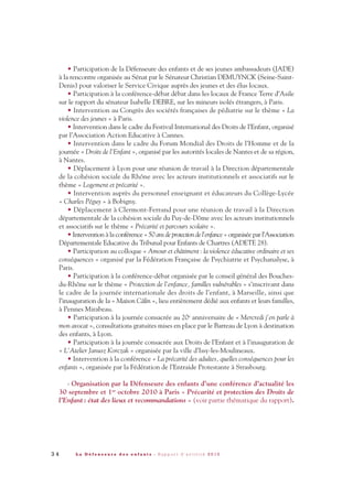 • Participation de la Défenseure des enfants et de ses jeunes ambassadeurs (JADE)
à la rencontre organisée au Sénat par le Sénateur Christian DEMUYNCK (Seine-Saint-
Denis) pour valoriser le Service Civique auprès des jeunes et des élus locaux.
• Participation à la conférence-débat débat dans les locaux de France Terre d’Asile
sur le rapport du sénateur Isabelle DEBRE, sur les mineurs isolés étrangers, à Paris.
• Intervention au Congrès des sociétés françaises de pédiatrie sur le thème « La
violence des jeunes » à Paris.
• Intervention dans le cadre du Festival International des Droits de l’Enfant, organisé
par l’Association Action Educative à Cannes.
• Intervention dans le cadre du Forum Mondial des Droits de l’Homme et de la
journée « Droits de l’Enfant », organisé par les autorités locales de Nantes et de sa région,
à Nantes.
• Déplacement à Lyon pour une réunion de travail à la Direction départementale
de la cohésion sociale du Rhône avec les acteurs institutionnels et associatifs sur le
thème « Logement et précarité ».
• Intervention auprès du personnel enseignant et éducateurs du Collège-Lycée
« Charles Péguy » à Bobigny.
• Déplacement à Clermont-Ferrand pour une réunion de travail à la Direction
départementale de la cohésion sociale du Puy-de-Dôme avec les acteurs institutionnels
et associatifs sur le thème « Précarité et parcours scolaire ».
• Intervention à la conférence « 50 ans de protection de l’enfance » organisée par l’Association
Départementale Educative du Tribunal pour Enfants de Chartres (ADETE 28).
• Participation au colloque « Amour et châtiment: la violence éducative ordinaire et ses
conséquences » organisé par la Fédération Française de Psychiatrie et Psychanalyse, à
Paris.
• Participation à la conférence-débat organisée par le conseil général des Bouches-
du-Rhône sur le thème « Protection de l’enfance, familles vulnérables » s’inscrivant dans
le cadre de la journée internationale des droits de l’enfant, à Marseille, ainsi que
l’inauguration de la « Maison Câlin », lieu entièrement dédié aux enfants et leurs familles,
à Pennes Mirabeau.
• Participation à la journée consacrée au 20e anniversaire de « Mercredi j’en parle à
mon avocat », consultations gratuites mises en place par le Barreau de Lyon à destination
des enfants, à Lyon.
• Participation à la journée consacrée aux Droits de l’Enfant et à l’inauguration de
« L’Atelier Janusz Korczak » organisée par la ville d’Issy-les-Moulineaux.
• Intervention à la conférence « La précarité des adultes, quelles conséquences pour les
enfants », organisée par la Fédération de l’Entraide Protestante à Strasbourg.
- Organisation par la Défenseure des enfants d’une conférence d’actualité les
30 septembre et 1er octobre 2010 à Paris « Précarité et protection des Droits de
l’Enfant: état des lieux et recommandations » (voir partie thématique du rapport).
3 4 L a D é f e n s e u r e d e s e n f a n t s - R a p p o r t d ’ a c t i v i t é 2 0 1 0
DDE_RA_2010_2010 RA_DEFENSEURE 29/10/10 13:40 Page34
 