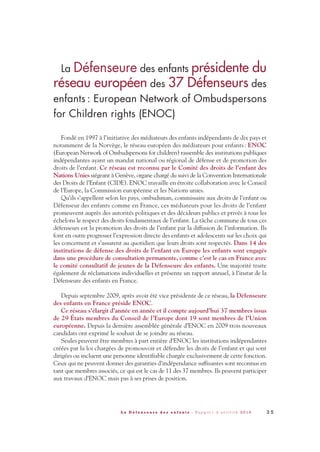 La Défenseure des enfants présidente du
réseau européen des 37 Défenseurs des
enfants : European Network of Ombudspersons
for Children rights (ENOC)
Fondé en 1997 à l’initiative des médiateurs des enfants indépendants de dix pays et
notamment de la Norvège, le réseau européen des médiateurs pour enfants: ENOC
(European Network of Ombudspersons for children) rassemble des institutions publiques
indépendantes ayant un mandat national ou régional de défense et de promotion des
droits de l’enfant. Ce réseau est reconnu par le Comité des droits de l’enfant des
Nations Unies siégeant à Genève, organe chargé du suivi de la Convention Internationale
des Droits de l’Enfant (CIDE). ENOC travaille en étroite collaboration avec le Conseil
de l’Europe, la Commission européenne et les Nations unies.
Qu’ils s’appellent selon les pays, ombudsman, commissaire aux droits de l’enfant ou
Défenseur des enfants comme en France, ces médiateurs pour les droits de l’enfant
promeuvent auprès des autorités politiques et des décideurs publics et privés à tous les
échelons le respect des droits fondamentaux de l’enfant. La tâche commune de tous ces
défenseurs est la promotion des droits de l’enfant par la diffusion de l’information. Ils
font en outre progresser l’expression directe des enfants et adolescents sur les choix qui
les concernent et s’assurent au quotidien que leurs droits sont respectés. Dans 14 des
institutions de défense des droits de l’enfant en Europe les enfants sont engagés
dans une procédure de consultation permanente, comme c’est le cas en France avec
le comité consultatif de jeunes de la Défenseure des enfants. Une majorité traite
également de réclamations individuelles et présente un rapport annuel, à l’instar de la
Défenseure des enfants en France.
Depuis septembre 2009, après avoir été vice présidente de ce réseau, la Défenseure
des enfants en France préside ENOC.
Ce réseau s'élargit d'année en année et il compte aujourd'hui 37 membres issus
de 29 États membres du Conseil de l’Europe dont 19 sont membres de l’Union
européenne. Depuis la dernière assemblée générale d’ENOC en 2009 trois nouveaux
candidats ont exprimé le souhait de se joindre au réseau.
Seules peuvent être membres à part entière d’ENOC les institutions indépendantes
créées par la loi chargées de promouvoir et défendre les droits de l’enfant et qui sont
dirigées ou incluent une personne identifiable chargée exclusivement de cette fonction.
Ceux qui ne peuvent donner des garanties d’indépendance suffisantes sont reconnus en
tant que membres associés, ce qui est le cas de 11 des 37 membres. Ils peuvent participer
aux travaux d’ENOC mais pas à ses prises de position.
3 5L a D é f e n s e u r e d e s e n f a n t s - R a p p o r t d ’ a c t i v i t é 2 0 1 0
DDE_RA_2010_2010 RA_DEFENSEURE 29/10/10 13:40 Page35
 