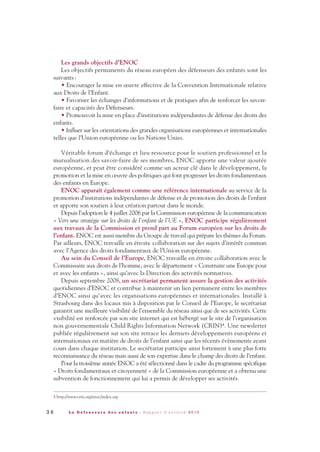 Les grands objectifs d’ENOC
Les objectifs permanents du réseau européen des défenseurs des enfants sont les
suivants:
• Encourager la mise en œuvre effective de la Convention Internationale relative
aux Droits de l’Enfant.
• Favoriser les échanges d’informations et de pratiques afin de renforcer les savoir-
faire et capacités des Défenseurs.
• Promouvoir la mise en place d’institutions indépendantes de défense des droits des
enfants.
• Influer sur les orientations des grandes organisations européennes et internationales
telles que l’Union européenne ou les Nations Unies.
Véritable forum d’échange et lieu ressource pour le soutien professionnel et la
mutualisation des savoir-faire de ses membres, ENOC apporte une valeur ajoutée
européenne, et peut être considéré comme un acteur clé dans le développement, la
promotion et la mise en œuvre des politiques qui font progresser les droits fondamentaux
des enfants en Europe.
ENOC apparaît également comme une référence internationale au service de la
promotion d’institutions indépendantes de défense et de promotion des droits de l’enfant
et apporte son soutien à leur création partout dans le monde.
Depuis l’adoption le 4 juillet 2006 par la Commission européenne de la communication
« Vers une stratégie sur les droits de l’enfant de l’UE », ENOC participe régulièrement
aux travaux de la Commission et prend part au Forum européen sur les droits de
l’enfant. ENOC est aussi membre du Groupe de travail qui prépare les thèmes du Forum.
Par ailleurs, ENOC travaille en étroite collaboration sur des sujets d’intérêt commun
avec l’Agence des droits fondamentaux de l’Union européenne.
Au sein du Conseil de l’Europe, ENOC travaille en étroite collaboration avec le
Commissaire aux droits de l’homme, avec le département « Construire une Europe pour
et avec les enfants », ainsi qu’avec la Direction des activités normatives.
Depuis septembre 2008, un secrétariat permanent assure la gestion des activités
quotidiennes d’ENOC et contribue à maintenir un lien permanent entre les membres
d’ENOC ainsi qu’avec les organisations européennes et internationales. Installé à
Strasbourg dans des locaux mis à disposition par le Conseil de l’Europe, le secrétariat
garantit une meilleure visibilité de l’ensemble du réseau ainsi que de ses activités. Cette
visibilité est renforcée par son site internet qui est hébergé sur le site de l’organisation
non gouvernementale Child Rights Information Network (CRIN)4. Une newsletter
publiée régulièrement sur son site retrace les derniers développements européens et
internationaux en matière de droits de l’enfant ainsi que les récents évènements ayant
cours dans chaque institution. Le secrétariat participe ainsi fortement à une plus forte
reconnaissance du réseau mais aussi de son expertise dans le champ des droits de l’enfant.
Pour la troisième année ENOC a été sélectionné dans le cadre du programme spécifique
« Droits fondamentaux et citoyenneté » de la Commission européenne et a obtenu une
subvention de fonctionnement qui lui a permis de développer ses activités.
3 6 L a D é f e n s e u r e d e s e n f a n t s - R a p p o r t d ’ a c t i v i t é 2 0 1 0
4 http://www.crin.org/enoc/index.asp
DDE_RA_2010_2010 RA_DEFENSEURE 29/10/10 13:40 Page36
 