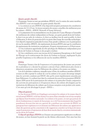 Quatre grands objectifs
Dominique Versini en tant que présidente d’ENOC avec le soutien des autres membres
élus d’ENOC a axé son mandat sur quatre grands objectifs:
1. La création au sein d’ENOC d’un dispositif européen permanent de consultation
des jeunes de 12 à 18 ans: le réseau européen des jeunes conseillers des médiateurs pour
les enfants « ENYA » (ENOC Network of Young Advisors).
2. La préparation de recommandations avec les jeunes de 17 pays d’Europe et l’ensemble
des médiateurs des enfants indépendants en Europe, sur quatre grands droits de l’enfant:
le droit à ne pas subir de violences; le droit au meilleur état de santé possible; le droit
à l’éducation; le droit à la protection de la vie privée dans l’usage des nouvelles technologies.
Cet objectif comprend en particulier la tenue d’une grande conférence avec la participation
de tous les membres d’ENOC, des représentants du réseau ENYA ainsi que la contribution
de représentants des institutions européennes, d’experts internationaux et d’observateurs.
3. Une évaluation approfondie du rôle spécifique des Médiateurs indépendants pour
les droits de l’enfant en Europe et des progrès à réaliser.
4. Une contribution active aux travaux de la Commission Européenne et du Conseil
de l’Europe sur le renforcement des droits de l’enfant en Europe, impliquant le plus
possible l’expérience et les réflexions de tous les membres d’ENOC.
ENYA
Dominique Versini a fait de l’expression et la participation des jeunes une priorité
de sa présidence et a dessiné les premiers contours d’une collaboration plus étroite à
dimension européenne entre les Défenseurs des enfants et les jeunes eux-mêmes.
Lors de la dernière conférence annuelle tenue à Paris, de nombreux membres d’ENOC
avaient en effet exprimé le souhait de voir les enfants et les jeunes davantage intégrés
dans les activités conduites par ENOC afin qu’ils soient régulièrement entendus par
leurs Défenseurs. Ce souhait était dans la continuité du nouvel investissement d’ENOC
depuis 2008 autour de la participation des enfants et en particulier l’étude comparative
des activités de participation et d’expression directe des enfants développées par les
institutions de défenseurs des enfants que le réseau européen avait produit cette année.
C’est ainsi qu’a été développé le projet « ENYA ».
Objectif général:
Le but du projet ENYA est d'impliquer activement les enfants et les jeunes dans le
travail annuel d’ENOC et de leur donner l'occasion d'être entendus à un niveau européen
qui dépasse leurs frontières nationales. Les enfants et les jeunes, en tant que porteurs de
droits fondamentaux et experts de leur propre vie et de l’environnement dans lequel ils
grandissent doivent être mis en capacité de contribuer aux activités de ENOC en
partageant leurs expériences et en donnant aux Défenseurs des enfants une appréciation
claire des questions qui les concernent et des suggestions concrètes sur la façon de mieux
assurer la protection et la promotion de leurs droits inscrits dans la convention internationale
sur les droits de l'enfant.
L'objectif spécifique d’ENYA est d'assurer une participation significative et efficace
des jeunes, en leur donnant la parole sur des thèmes sélectionnés. Doit ainsi leur être
3 7L a D é f e n s e u r e d e s e n f a n t s - R a p p o r t d ’ a c t i v i t é 2 0 1 0
DDE_RA_2010_2010 RA_DEFENSEURE 29/10/10 13:40 Page37
 