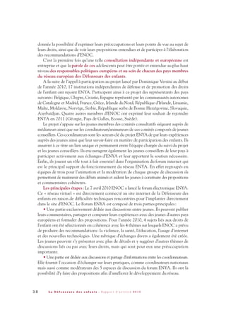donnée la possibilité d'exprimer leurs préoccupations et leurs points de vue au sujet de
leurs droits, ainsi que de voir leurs propositions entendues et de participer à l'élaboration
des recommandations d’ENOC.
C’est la première fois qu’une telle consultation indépendante et européenne est
entreprise et que la parole de ces adolescents peut être portée et entendue au plus haut
niveau des responsables politiques européens et au sein de chacun des pays membres
du réseau européen des Défenseurs des enfants.
A la suite de l’appel à participation au projet lancé par Dominique Versini au début
de l’année 2010, 17 institutions indépendantes de défense et de promotion des droits
de l’enfant ont rejoint ENYA. Participent ainsi à ce projet des représentants des pays
suivants: Belgique, Chypre, Croatie, Espagne représenté par les communautés autonomes
de Catalogne et Madrid, France, Grèce, Irlande du Nord, République d’Irlande, Lituanie,
Malte, Moldavie, Norvège, Serbie, République serbe de Bosnie Herzégovine, Slovaquie,
Azerbaïdjan. Quatre autres membres d’ENOC ont exprimé leur souhait de rejoindre
ENYA en 2011 (Géorgie, Pays de Galles, Ecosse, Suède).
Le projet s’appuie sur les jeunes membres des comités consultatifs siégeant auprès de
médiateurs ainsi que sur les coordinateurs/animateurs de ces comités composés de jeunes
conseillers. Ces coordinateurs sont les acteurs clé du projet ENYA de par leurs expériences
auprès des jeunes ainsi que leur savoir-faire en matière de participation des enfants. Ils
assurent à ce titre un lien unique et permanent entre l’équipe chargée du suivi du projet
et les jeunes conseillers. Ils encouragent également les jeunes conseillers de leur pays à
participer activement aux échanges d’ENYA et leur apportent le soutien nécessaire.
Enfin, ils jouent un rôle tout à fait essentiel dans l’organisation du forum internet qui
est le principal support du fonctionnement du réseau ENYA. En effet regroupés en
équipes de trois pour l’animation et la modération de chaque groupe de discussion ils
permettent de maintenir des débats animés et aident les jeunes à construire des propositions
et commentaires cohérents.
Les principales étapes: Le 7 avril 2010 ENOC a lancé le forum électronique ENYA.
Ce « réseau virtuel » est directement connecté au site internet de la Défenseure des
enfants en raison de difficultés techniques rencontrées pour l’implanter directement
dans le site d’ENOC. Le Forum ENYA est composé de trois parties principales:
• Une partie exclusivement dédiée aux discussions entre jeunes. Ils peuvent publier
leurs commentaires, partager et comparer leurs expériences avec des jeunes d'autres pays
européens et formuler des propositions. Pour l'année 2010, 4 sujets liés aux droits de
l'enfant ont été sélectionnés en cohérence avec les 4 thèmes sur lesquels ENOC a prévu
de produire des recommandations: la violence, la santé, l’éducation, l’usage d’internet
et des nouvelles technologies. Une rubrique d’échanges divers a également été créée.
Les jeunes peuvent s’y présenter avec plus de détails et y suggérer d’autres thèmes de
discussions liés ou pas avec leurs droits, mais qui sont pour eux une préoccupation
importante.
• Une partie est dédiée aux discussions et partage d’informations entre les coordonnateurs.
Elle fournit l'occasion d'échanger sur leurs pratiques, comme coordinateurs nationaux
mais aussi comme modérateurs des 5 espaces de discussion du forum ENYA. Ils ont la
possibilité d’y faire des propositions afin d’améliorer le développement du réseau.
3 8 L a D é f e n s e u r e d e s e n f a n t s - R a p p o r t d ’ a c t i v i t é 2 0 1 0
DDE_RA_2010_2010 RA_DEFENSEURE 29/10/10 13:40 Page38
 