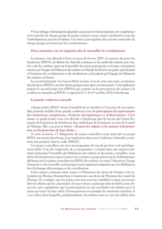 • Une rubrique d'informations générales concernant le fonctionnement, les compétences
et les activités de chaque groupe de jeunes existant ou un comité consultatif au sein des
Ombudspersons pour les d'enfants. Une mise à jour régulière des activités nationales de
chaque groupe est fourni par les coordonnateurs.
Deux séminaires ont été organisés afin de rassembler les coordinateurs.
Le premier s’est déroulé à Paris au mois de février 2009. Il a permis de poser les
fondations d’ENYA, de définir des objectifs communs et des méthodes admises par tous.
Un code de conduite signé par l’ensemble des jeunes participants au forum a été préparé
ensuite par l’équipe du Défenseur des enfants en Irlande du Nord et un guide opérationnel
à l’intention des coordinateurs et des modérateurs a été préparé par l’équipe du Défenseur
des enfants en France.
Le second séminaire s’est tenu à Malte en Juin. Lors de cette rencontre, un premier
état des lieux d’ENYA a pu être dressé quelques mois après son lancement. A été également
préparé le second temps fort d’ENYA qui consiste en la participation des jeunes à la
conférence annuelle qu’ENOC a organisée le 7, 8 et 9 octobre 2010 à Strasbourg.
La grande conférence annuelle
Chaque année, ENOC réunit l’ensemble de ses membres à l’occasion de son assem-
blée générale doublée d’une grande conférence avec la participation de représentants
des institutions européennes, d’experts internationaux et d’observateurs. Cette
année, ce grand rendez-vous s’est déroulé à Strasbourg dans les locaux du Centre Eu-
ropéen de la Jeunesse de Strasbourg, lieu symbolique de la Jeunesse au sein du Conseil
de l’Europe. Elle a eu pour le thème « Écouter les enfants et les associer à la promo-
tion et à la protection de leurs droits ».
À cette occasion, 17 délégations de jeunes conseillers ayant participé au projet
ENYA ont rejoint Strasbourg. Leur implication dans une Conférence Annuelle consti-
tuait une première dans le cadre d’ENOC.
Ces jeunes conseillers ont suivi un programme de travail qui leur a été spécifique-
ment dédié. L’un des temps forts de ce programme a consisté dans une session com-
mune réunissant l’ensemble des Médiateurs des enfants et des jeunes conseillers. Leur
tâche fût de présenter respectivement les constats et propositions sur les 4 thématiques
débattues par les jeunes conseillers sur ENYA (la violence, la santé, l’éducation, l’usage
d’internet et des nouvelles technologies) mais également préparées par les Médiateurs
lors d’échanges électroniques et de contributions.
Cette session commune entre jeunes et Défenseurs des droits de l’enfant a été in-
troduite par Thomas Hammerberg, Commissaire aux droits de l’Homme du Conseil de
l’Europe. Il a souligné, que les jeunes sont trop souvent considérés comme accessoires
dans les affaires qui les concernent. Si nous testons ce principe dans la réalité, nous ob-
servons assez rapidement que la participation est une possibilité très limitée pour le
jeune qui tend à la faire valoir. Si nous prenons en exemple des situations concrètes, il
y en a deux dans lesquelles, paradoxalement, les enfants sont au cœur des débats mais
3 9L a D é f e n s e u r e d e s e n f a n t s - R a p p o r t d ’ a c t i v i t é 2 0 1 0
DDE_RA_2010_2010 RA_DEFENSEURE 29/10/10 13:40 Page39
 