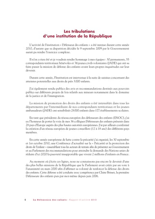 Les tribulations
d’une institution de la République
L’activité de l’institution « Défenseur des enfants » a été intense durant cette année
2010, d’autant que sa disparition décidée le 9 septembre 2009 par le Gouvernement
aurait pu rendre l’exercice complexe.
Il n’en a rien été et je voudrais rendre hommage à mes équipes : 30 permanents, 55
correspondants territoriaux bénévoles et 34 jeunes civils volontaires (JADE) qui ont su
faire passer la mission de défense des enfants avant leurs propres inquiétudes sur leur
devenir.
Durant cette année, l’Institution est intervenue à la suite de saisines concernant des
atteintes potentielles aux droits de près 3000 enfants.
J’ai également rendu publics des avis et recommandations destinés aux pouvoirs
publics sur différents projets de lois relatifs aux mineurs notamment dans le domaine
de la justice et de l’immigration.
La mission de promotion des droits des enfants a été intensifiée dans tous les
départements par l’intermédiaire de nos correspondants territoriaux et les jeunes
ambassadeurs (JADE) ont sensibilisés 28000 enfants dans 177 établissements scolaires.
En tant que présidente du réseau européen des défenseurs des enfants (ENOC), j’ai
eu l’honneur de porter la voix de mes 36 collègues Défenseurs des enfants présents dans
28 pays d’Europe auprès des plus hautes autorités européennes. J’ai par ailleurs coordonné
la création d’un réseau européen de jeunes conseillers (12 à 18 ans) des différents pays
membres.
En cette année européenne de lutte contre la précarité j’ai organisé, les 30 septembre
et 1er octobre 2010, une Conférence d’actualité sur la « Précarité et la protection des
droits de l’enfant » rassemblant tous les acteurs de terrain afin de présenter au Gouvernement
et au Parlement des recommandations pour atteindre la demande des Nations unies de
réduire d’ici 2020 la pauvreté insupportable que vivent 2 millions d’enfants en France.
Au moment où j’écris ces lignes, nous ne connaissons pas encore le devenir d’une
des plus belles missions de la République que le Parlement avait créée par un vote à
l’unanimité en mars 2000 afin d’affirmer sa volonté de renforcer la défense des droits
des enfants. Cette défense a été conduite avec compétence par Claire Brisset, la première
Défenseure des enfants puis par moi-même depuis juin 2006.
4 L a D é f e n s e u r e d e s e n f a n t s - R a p p o r t d ’ a c t i v i t é 2 0 1 0
DDE_RA_2010_2010 RA_DEFENSEURE 02/11/10 18:40 Page4
 