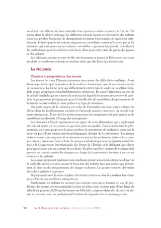 où il leur est difficile de faire entendre leur opinion comme la justice et l’école. De
même dans la sphère politique les différents conseils locaux et parlements des enfants
n’ont pas produit beaucoup de changements ni même fonctionnés de façon très satis-
faisante. Enfin la parole des enfants migrants est considérée comme n’existant pas et les
décisions qui sont prises sur ces enfants « invisibles » ignorent leur parole. Il a exhorté
les ombudsmen pour les enfants à être leurs alliés pour cette prise de parole des jeunes
et des enfants.
Les échanges ensuite se sont révélés très fructueux et jeunes et Défenseurs ont ainsi
produits de nombreux constats et analyses ainsi que des listes de propositions.
La violence
Constats et propositions des jeunes
Les jeunes de toute l’Europe paraissent rencontrer des difficultés similaires. Ainsi
beaucoup ont évoqué la question de la violence domestique qui est une forme cachée
de la violence. La loi ne peut que difficilement entrer dans le cadre de la sphère fami-
liale ce qui complique considérablement les opérations. En cause l’ignorance au sein de
la cellule familiale qui est souvent la raison pour laquelle les jeunes préconisent la créa-
tion de programmes pédagogiques pour la famille afin de sensibiliser chaque membre de
la famille à cette réalité et ainsi pallier à ce type de situations.
Un autre aspect de la violence est celui de l’intimidation dont sont victimes les
élèves dans les établissements scolaires et l’attitude passive consciente ou non de cer-
tains enseignants. Pour cela les jeunes proposent des programmes de prévention et de
sensibilisation destinés à l’usage des enseignants.
Les brimades à l’école représentent un aspect de cette thématique qui a également
été mis en avant par les jeunes et qui n’est plus acceptable. Pour contrecarrer le phé-
nomène, les jeunes proposent la mise en place de mécanisme de médiation ainsi que la
mise sur pied d’une équipe psycho-pédagogique chargée de la prévention. Les jeunes
doivent savoir vers qui pouvoir se retourner et surtout les professeurs doivent être com-
pris dans ce processus. Pour ce faire, les jeunes souhaitent que les enseignants soient for-
més à la Convention Internationale des Droits de l’Enfant et la diffusent aux élèves
pour que chacun soit au courant de ses droits. De plus, un élève victime de violence doit
pouvoir se tourner auprès des équipes en charge de la prévention formées à mettre en
confiance les enfants.
Les jeunes proposent également une meilleure protection selon les tranches d’âge via
le cadre des médias et ainsi assurer le bien être des enfants face aux médias qui présen-
tent de plus en plus fréquemment des images violentes. Les gouvernements devraient
être plus vigilants à ce propos.
Ils proposent aussi la mise en place d’activités créatrices afin de canaliser leur éner-
gie et d’avoir une meilleure estime de soi.
Finalement, les enfants ne sachant pas toujours vers qui se tourner en cas de pro-
blèmes, les jeunes ont recommandé la mise en place dans chaque pays d’une ligne de
téléphone gratuite 24/24 que les jeunes en difficulté composeraient afin de pouvoir en-
trer en contact avec un professionnel à même de répondre à leurs interrogations.
4 0 L a D é f e n s e u r e d e s e n f a n t s - R a p p o r t d ’ a c t i v i t é 2 0 1 0
DDE_RA_2010_2010 RA_DEFENSEURE 29/10/10 13:41 Page40
 