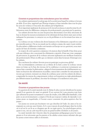 Constats et propositions des ombudsmen pour les enfants
Les enfants représentent le seul groupe de la société pour lequel la violence n’est pas
un délit. Il est donc impératif que l’Europe réagisse et fasse interdire dans tous les pays
les actes de violence à l’encontre des enfants par la législation.
Il est important également de promouvoir le travail en réseau et ainsi favoriser la col-
laboration entre les différentes catégories de professionnels concernés par la question.
Les enfants doivent être au cœur du processus décisionnel, il est donc nécessaire de
leur en donner les moyens notamment en les informant de leurs droits mais aussi en leur
indiquant les personnes à contacter en cas de problèmes et en favorisant leur mise en
contact.
La violence est une violation des droits humains et les châtiments corporels ne sont
pas interdits partout. On ne reconnaît pas les enfants comme des sujets à part entière.
De plus même si différentes études sont menées en Europe sur ces questions, nous man-
quons de bases de données communes.
Le respect de cette question commence à la maison dans la famille il faut donc pour
cela une tolérance zéro concernant les châtiments corporels, il faut une vraie campagne
de prévention, la question de la violence nécessite également une meilleure formation
des professionnels. Il faut en effet que ces derniers soient dans la mesure d’interagir avec
les enfants.
En conclusion les enfants doivent pouvoir participer au processus global.
Des recommandations communes sur ce thème de la lutte contre la violence seront
mises en forme sur la base des travaux de la conférence et porteront notamment sur:
mieux faire connaître le phénomène; adapter le fonctionnement des établissements sco-
laires en fonction des informations recueillies; mieux faire connaître les mécanismes de
recours qui existent; instaurer un climat de confiance pour sortir les enfants du silence;
comprendre les raisons du comportement violent car la punition ne règle généralement
pas définitivement le problème; favoriser les échanges et la médiation entre pairs.
La santé
Constats et propositions des jeunes
La question de la santé mentale reste le thème le plus souvent abordé par les jeunes
quand il est question de santé en général. Il est souvent lié à une pression trop forte
que subissent les jeunes notamment à cause des études, à des difficultés familiales, à des
pairs ou un environnement y compris à l’école pas toujours à même de répondre à cer-
taines peurs ou inquiétudes, à l’avenir source constante de préoccupation chez les
jeunes…
Les jeunes ne savent pas forcément vers qui chercher de l’aide; les amis et les en-
seignants ne sont pas assez formés, il n’y a pas toujours de psychologues dans les écoles
où si tel est le cas ils ne se chargent que de cas jugés graves. Les psychologues privés,
quant à eux, ont un coût trop élevé pour un grand nombre d’enfants ou de jeunes.
La santé mentale doit s’inscrire dans les programmes pédagogiques pour les ensei-
gnants et il est nécessaire que les parents et les adultes soient mieux informés afin que
les jeunes soient mieux aidés et réorientés.
4 1L a D é f e n s e u r e d e s e n f a n t s - R a p p o r t d ’ a c t i v i t é 2 0 1 0
DDE_RA_2010_2010 RA_DEFENSEURE 29/10/10 13:41 Page41
 