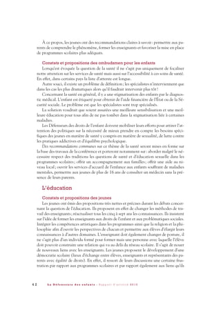 À ce propos, les jeunes ont des recommandations claires à savoir: permettre aux pa-
rents de comprendre le phénomène, former les enseignants et favoriser la mise en place
de programmes scolaires plus adéquats.
Constats et propositions des ombudsmen pour les enfants
Lorsqu’est évoquée la question de la santé il ne s’agit pas uniquement de focaliser
notre attention sur les services de santé mais aussi sur l’accessibilité à ces soins de santé.
En effet, dans certains pays la liste d’attente est longue.
Autre souci, il existe un problème de définition; les spécialistes n’interviennent que
dans les cas les plus dramatiques alors qu’il faudrait intervenir plus tôt!
Concernant la santé en général, il y a une stigmatisation des enfants par le diagnos-
tic médical. L’enfant est étiqueté pour obtenir de l’aide financière de l’État ou de la Sé-
curité sociale. Le problème est que les spécialistes sont trop spécialisés.
La solution voudrait que soient assurées une meilleure sensibilisation et une meil-
leure éducation pour tous afin de ne pas tomber dans la stigmatisation liée à certaines
maladies.
Les Défenseurs des droits de l’enfant doivent mobiliser leurs efforts pour attirer l’at-
tention des politiques sur la nécessité de mieux prendre en compte les besoins spéci-
fiques des jeunes en matière de santé y compris en matière de sexualité, de lutte contre
les pratiques addictives et d’équilibre psychologique.
Des recommandations communes sur ce thème de la santé seront mises en forme sur
la base des travaux de la conférence et porteront notamment sur: aborder malgré le né-
cessaire respect des traditions les questions de santé et d’éducation sexuelle dans les
programmes scolaires; offrir un accompagnement aux familles; offrir une aide au ni-
veau local; ouvrir les services d’accueil de l’enfance aux enfants souffrant de maladies
mentales, permettre aux jeunes de plus de 16 ans de consulter un médecin sans la pré-
sence de leurs parents.
L’éducation
Constats et propositions des jeunes
Les jeunes ont émis des propositions très nettes et précises durant les débats concer-
nant la question de l’éducation. Ils proposent en effet de changer les méthodes de tra-
vail des enseignants; réactualiser tous les cinq à sept ans les connaissances. Ils insistent
sur l’idée de former les enseignants aux droits de l’enfant et aux problématiques sociales.
Intégrer les compétences artistiques dans les programmes ainsi que la religion et la phi-
losophie afin d’ouvrir les perspectives de chacun et permettre aux élèves d’élargir leurs
connaissances à d’autres domaines. L’enseignant doit également changer de posture, il
ne s’agit plus d’un individu formé pour former mais une personne avec laquelle l’élève
doit pouvoir construire une relation qui va au delà du réseau scolaire. Il s’agit de nouer
de nouveaux liens avec les enseignants. Les jeunes proposent le développement d’une
démocratie scolaire (lieux d’échange entre élèves, enseignants et représentants des pa-
rents avec égalité de droits). En effet, il ressort de leurs discussions une certaine frus-
tration par rapport aux programmes scolaires et par rapport également aux liens qu’ils
4 2 L a D é f e n s e u r e d e s e n f a n t s - R a p p o r t d ’ a c t i v i t é 2 0 1 0
DDE_RA_2010_2010 RA_DEFENSEURE 29/10/10 13:41 Page42
 