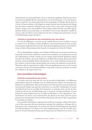 entretiennent avec leurs professeurs. Ils ne se sentent pas impliqués dans le processus et
n’ont pas la possibilité de faire entendre leur voix alors même que ce sont eux les prin-
cipaux concernés. Les jeunes préconisent des programmes d’échange afin de pouvoir
s’ouvrir à d’autres cultures et développer un respect mutuel, ainsi les autorités de chaque
pays devraient soutenir les échanges entre jeunes. Pour ce qui est de la protection des
enfants, chaque école doit bénéficier d’une équipe professionnelle accessible spécifi-
quement formée (un psychologue, un travailleur social ou une infirmière) capable de
venir en aide aux élèves. Cette équipe devrait être en charge de la prévention au sein
de l’établissement auprès des élèves.
Constats et propositions des ombudsmen pour les enfants
Du côté des Défenseurs, on pense que les enfants doivent savoir où aller et vers qui
se tourner en cas de litiges ou autres problèmes, ainsi ils préconisent la mise en place
de mécanisme de plainte dans les écoles. Ils proposent également la mise sur pied de sys-
tèmes scolaires démocratiques dans lesquels on enseignera les droits de l’enfant.
Des recommandations communes sur ce thème de l’éducation seront mises en forme sur
la base des travaux de la conférence et porteront notamment sur: la prévention au sein
des établissements scolaires assurée par une équipe professionnelle également formée
aux droits de l’enfant; une école adoptant un modèle démocratique afin que les élèves
puissent avoir la possibilité de faire entendre leur voix et ainsi contribuer aux divers pro-
jets scolaires; la mise en place de mécanismes de recours et de médiation au sein des éta-
blissements afin de surmonter les conflits et les incompréhensions entre tous les acteurs
concernés, prévenir d’éventuels problèmes avant qu’ils n’arrivent, proposer un climat
de confiance et de respect entre tous
Les nouvelles technologies
Constats et propositions des jeunes
Les jeunes sont pour ainsi dire nés avec les nouvelles technologies. Les différentes
présentations durant les échanges avec les Défenseurs des enfants ont témoigné am-
plement de ce phénomène. Bien qu’ils insistent sur l’idée de protection des jeunes face
aux potentiels dangers que peuvent représenter ces nouvelles technologies, les jeunes
ont d’abord mis l’accent sur l’idée de la formation. Le principe est le suivant: la tech-
nologie ne devient un véritable danger que si on ignore son fonctionnement. Si nous
prenons le temps d’apprivoiser les nouvelles technologies et d’en apprendre le fonc-
tionnement aux élèves, nous éviterons bien des dérives et des abus. Aussi les jeunes
proposent un enseignement des nouvelles technologies afin que les élèves apprennent
à se protéger eux-mêmes.
Les nouvelles technologies comportent de nombreux avantages comme celui de pou-
voir se faire rencontrer des gens, participer, partager des expériences, échanger des in-
formations et des connaissances. Le contenu est attractif, le téléchargement qui permet
d’accéder facilement à la culture et les outils d’apprentissage ouvre de nouvelles pers-
pectives. Il existe néanmoins beaucoup de risques pour un utilisateur non averti, on ne
4 3L a D é f e n s e u r e d e s e n f a n t s - R a p p o r t d ’ a c t i v i t é 2 0 1 0
DDE_RA_2010_2010 RA_DEFENSEURE 29/10/10 13:41 Page43
 