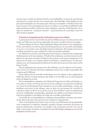 sait pas à qui on parle, les données privées sont ineffaçables, on peut par une pratique
trop intense se couper du réel, on est exposé à des cyber-brimades. Or les dangers ne sont
pas toujours flagrants pour de jeunes gens. Raison pour laquelle: il faudrait mieux for-
mer les jeunes et les enseignants pour pouvoir utiliser ces nouvelles possibilités le plus
judicieusement possibles; utiliser les armes juridiques contre les cyber-brimades; envi-
sager un système de « passeports internet » qui permettrait de se protéger contre les
abus de fausse identité.
Constats et propositions des ombudsmen pour les enfants
La protection reste le mot d’ordre du côté des Défenseurs qui sont d’accord avec les
jeunes sur l’idée que nous devons apprendre aux jeunes comment mieux se protéger.
S’il faut éduquer les élèves, il faut également éduquer les parents et les enseignants.
Il faut aussi mettre en avant les points positifs proposés par ces nouvelles technologies
et ne pas y voir qu’une source de danger pour les utilisateurs. Des progrès sont encore
toutefois à promouvoir pour améliorer la valeur du monde numérique.
Les Défenseurs sont d’avis qu’il faut prévenir les jeunes en mettant par exemple plus
d’informations sur les sites internet. À l’achat d’un ordinateur, on devrait trouver un dé-
pliant avec des mises en garde à l’attention des parents et des jeunes utilisateurs et un
manuel en 10 étapes sur comment effacer les données à caractère privé. Un lien per-
manent avec un site permettant de dénoncer les abus devrait pouvoir être inséré sur les
barres d’outils.
Devrait également être promus des codes d’éthique avec les éditeurs et les fournis-
seurs d’accès. Ces derniers devraient également pouvoir être rendus responsables des
contenus qu’ils diffusent.
Il faut redécouvrir les nouvelles technologies avec les enfants en leur expliquant la
réalité des choses et en leur montrant que même si on travaille avec un outil qui paraît
irréel, le danger lui est réel.
Des recommandations communes sur le thème de l’usage des nouvelles technologies se-
ront mises en forme sur la base des travaux de la conférence et porteront notamment
sur: doter les professionnels d’une formation aux nouvelles technologies; assurer une
meilleure protection (code éthique, mise en place de mécanismes de contrôle de
contenu); assurer le droit à la vie privée avec le droit d’effacer toutes les informations
qu’on ne voudrait plus voir apparaître; apprendre aux enfants à se protéger en leur mon-
trant les possibilités et les limites de l’usage des nouvelles technologies.
L’ensemble des recommandations communes seront publiées et remises aux autori-
tés de chacun des pays ainsi qu’au niveau européen et international.
Outre la participation des jeunes et les travaux sur d’élaboration de recommanda-
tions communes la conférence annuelle a permis à chaque institution de brosser un
portrait exhaustif de sa structure, son mandat et de ses récentes activités. Un tour de
table a ainsi permis de mettre en lumière de nouvelles bonnes pratiques pouvant être
dupliquées par leurs pairs.
4 4 L a D é f e n s e u r e d e s e n f a n t s - R a p p o r t d ’ a c t i v i t é 2 0 1 0
DDE_RA_2010_2010 RA_DEFENSEURE 29/10/10 13:41 Page44
 