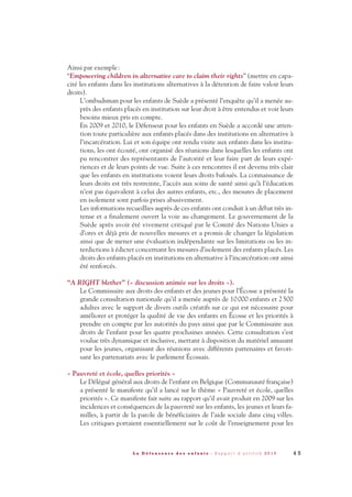Ainsi par exemple:
“Empowering children in alternative care to claim their rights” (mettre en capa-
cité les enfants dans les institutions alternatives à la détention de faire valoir leurs
droits).
L’ombudsman pour les enfants de Suède a présenté l’enquête qu’il a menée au-
près des enfants placés en institution sur leur droit à être entendus et voir leurs
besoins mieux pris en compte.
En 2009 et 2010, le Défenseur pour les enfants en Suède a accordé une atten-
tion toute particulière aux enfants placés dans des institutions en alternative à
l’incarcération. Lui et son équipe ont rendu visite aux enfants dans les institu-
tions, les ont écouté, ont organisé des réunions dans lesquelles les enfants ont
pu rencontrer des représentants de l’autorité et leur faire part de leurs expé-
riences et de leurs points de vue. Suite à ces rencontres il est devenu très clair
que les enfants en institutions voient leurs droits bafoués. La connaissance de
leurs droits est très restreinte, l’accès aux soins de santé ainsi qu’à l’éducation
n’est pas équivalent à celui des autres enfants, etc., des mesures de placement
en isolement sont parfois prises abusivement.
Les informations recueillies auprès de ces enfants ont conduit à un débat très in-
tense et a finalement ouvert la voie au changement. Le gouvernement de la
Suède après avoir été vivement critiqué par le Comité des Nations Unies a
d’ores et déjà pris de nouvelles mesures et a promis de changer la législation
ainsi que de mener une évaluation indépendante sur les limitations ou les in-
terdictions à édicter concernant les mesures d’isolement des enfants placés. Les
droits des enfants placés en institutions en alternative à l’incarcération ont ainsi
été renforcés.
“A RIGHT blether” (« discussion animée sur les droits »).
Le Commissaire aux droits des enfants et des jeunes pour l’Écosse a présenté la
grande consultation nationale qu’il a menée auprès de 10000 enfants et 2500
adultes avec le support de divers outils créatifs sur ce qui est nécessaire pour
améliorer et protéger la qualité de vie des enfants en Écosse et les priorités à
prendre en compte par les autorités du pays ainsi que par le Commissaire aux
droits de l’enfant pour les quatre prochaines années. Cette consultation s’est
voulue très dynamique et inclusive, mettant à disposition du matériel amusant
pour les jeunes, organisant des réunions avec différents partenaires et favori-
sant les partenariats avec le parlement Écossais.
« Pauvreté et école, quelles priorités »
Le Délégué général aux droits de l’enfant en Belgique (Communauté française)
a présenté le manifeste qu’il a lancé sur le thème « Pauvreté et école, quelles
priorités ». Ce manifeste fait suite au rapport qu’il avait produit en 2009 sur les
incidences et conséquences de la pauvreté sur les enfants, les jeunes et leurs fa-
milles, à partir de la parole de bénéficiaires de l’aide sociale dans cinq villes.
Les critiques portaient essentiellement sur le coût de l’enseignement pour les
4 5L a D é f e n s e u r e d e s e n f a n t s - R a p p o r t d ’ a c t i v i t é 2 0 1 0
DDE_RA_2010_2010 RA_DEFENSEURE 29/10/10 13:41 Page45
 