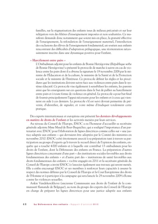 familles, sur la stigmatisation des enfants issus de milieux précarisés et sur leur
relégation vers des filières d’enseignement imposées et non souhaitées. Ce ma-
nifeste demande donc notamment que soient mis en place, la gratuité effective
de l’enseignement, la refondation de l’enseignement maternel, l’interdiction
des exclusions des élèves de l’enseignement fondamental, un soutien aux enfants
rencontrant des difficultés d’adaptation pédagogique, une réorientation néces-
sairement inscrite dans une dynamique positive pour l’enfant.
« Harcèlement entre pairs »
L’Ombudsman adjoint pour les enfants de Bosnie Herzégovine (République serbe
de Bosnie Herzégovine) a présenté le protocole de marche à suivre en cas de vio-
lence entre les pairs dont il a obtenu la signature le 19 novembre 2008 par le mi-
nistre de l’Éducation et de la culture, le ministre de la Santé et de la Protection
sociale et le ministre de l’Intérieur. Ce protocole définit les règles et les procé-
dures que les institutions doivent suivre face aux violences entre pairs dans le sys-
tème éducatif. Ce protocole vise également à sensibiliser les enfants, les parents
ainsi que les enseignants sur ces questions dans le but de pallier au harcèlement
entre pairs et à toute forme de violence en général. Le protocole a pour but final
de fournir principalement l’appui nécessaire pour les enfants et à ceux qui vien-
nent en aide à ces derniers. Le protocole s’il est suivi devrait permettre de pré-
venir, d’identifier, de signaler, et voire même d’éradiquer totalement cette
pratique.
Des experts internationaux et européens ont présenté les derniers développements
en matière de droits de l’enfant et les activités menées par leurs services.
Au niveau du Conseil de l’Europe, ENOC a eu l’honneur d’accueillir sa secrétaire
générale adjointe Mme Maud de Boer-Buquichio, qui a souligné l’importance d’un par-
tenariat avec ENOC pour l’élaboration de lignes directrices comme celles sur « une jus-
tice adaptée aux enfants » qui devraient être adoptées par le Comité des ministres en
novembre 2010. ENOC a été étroitement associé à sa préparation tant à travers sa par-
ticipation au groupe d’experts qu’à travers le recueil direct de l’opinion des enfants, en-
quête qui a touché 4000 enfants et à laquelle ont contribué 13 ombudsmen pour les
droits de l’enfant, dont la Défenseure des enfants en France. La préparation d’autres
lignes directrices concernant d’une part « des institutions sociales favorables aux droits
fondamentaux des enfants » et d’autre part des « institutions de santé favorables aux
droits fondamentaux des enfants » va être engagée en 2011 et la secrétaire générale du
Conseil de l’Europe a invité ENOC à s’associer également aux travaux qui seront menés.
Elle a enfin encouragé ENOC et ses membres à renforcer leurs capacités à assurer le
respect des normes définies par le Conseil de l’Europe et la Cour Européenne des droits
de l’Homme et à participer à la campagne qui sera lancée le 29 novembre 2009 à Rome
contre les violences sexuelles.
Ankie Vandekerckhove (ancienne Commissaire aux droits de l’enfant de la com-
munauté flamande de Belgique), au nom du groupe des experts du Conseil de l’Europe
en charge de préparer les lignes directrices pour une justice adaptée aux enfants
4 6 L a D é f e n s e u r e d e s e n f a n t s - R a p p o r t d ’ a c t i v i t é 2 0 1 0
DDE_RA_2010_2010 RA_DEFENSEURE 29/10/10 13:41 Page46
 