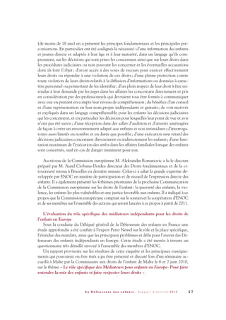(de moins de 18 ans) en a présenté les principes fondamentaux et les principales pré-
conisations. En particulier ont été soulignés la nécessité: d’une information des enfants
et jeunes directe et adaptée à leur âge et à leur maturité, dans un langage qu’ils com-
prennent, sur les décisions qui sont prises les concernant ainsi que sur leurs droits dans
les procédures judiciaires ou non pouvant les concerner et les éventuelles accusations
dont ils font l’objet; d’avoir accès à des voies de recours pour exercer effectivement
leurs droits ou répondre à une violation de ces droits; d’une pleine protection contre
toute violation de leurs droits relatifs à la diffusion d’informations ou données à carac-
tère personnel ou permettant de les identifier; d’un plein respect de leur droit à être en-
tendus à leur demande par les juges dans les affaires les concernant directement et pris
en considération par des professionnels qui devraient tous être formés à communiquer
avec eux en prenant en compte leur niveau de compréhension; du bénéfice d’un conseil
et d’une représentation en leur nom propre indépendants et gratuits; de voir motivés
et expliqués dans un langage compréhensible pour les enfants les décisions judiciaires
qui les concernent, et en particulier les décisions pour lesquelles leur point de vue et avis
n’ont pas été suivis; d’une réception dans des salles d’audition et d’attente aménagées
de façon à créer un environnement adapté aux enfants et non intimidant; d’interroga-
toires aussi limités en nombre et en durée que possible; d’une exécution sans retard des
décisions judiciaires concernant directement ou indirectement les enfants; d’une limi-
tation maximum de l’exécution des arrêts dans les affaires familiales lorsque des enfants
sont concernés, sauf en cas de danger imminent pour eux.
Au niveau de la Commission européenne M. Aleksandar Romanovic a lu le discours
préparé par M. Aurel Ciobanu-Dordea directeur des Droits fondamentaux et de la ci-
toyenneté retenu à Bruxelles en dernière minute. Celui-ci a salué la grande expertise dé-
veloppée par ENOC en matière de participation et de recueil de l’expression directe des
enfants. Il a également présenté les 4 thèmes prioritaires de la prochaine Communication
de la Commission européenne sur les droits de l’enfant: la pauvreté des enfants, la vio-
lence, les enfants les plus vulnérables et une justice favorable aux enfants. Il a indiqué à ce
propos que la Commission européenne comptait sur le soutien et la coopération d’ENOC
et de ses membres sur l’ensemble des actions qui seront lancées à ce propos à partir de 2011.
L’évaluation du rôle spécifique des médiateurs indépendants pour les droits de
l’enfant en Europe
Sous la conduite du Délégué général de la Défenseure des enfants en France une
étude approfondie a été confiée à l’expert Peter Newel sur le rôle et la place spécifique,
l’étendue des mandats, ainsi que les principaux problèmes et défis pour l’avenir des Dé-
fenseurs des enfants indépendants en Europe. Cette étude a été menée à travers un
questionnaire très détaillé envoyé à l’ensemble des membres d’ENOC.
Un rapport provisoire sur les résultats de cette enquête et les principaux enseigne-
ments qui pouvaient en être tirés a pu être présenté et discuté lors d’un séminaire ac-
cueilli à Malte par la Commissaire aux droits de l’enfant de Malte le 6 et 7 juin 2010,
sur le thème « Le rôle spécifique des Médiateurs pour enfants en Europe- Pour faire
entendre la voix des enfants et faire respecter leurs droits ».
4 7L a D é f e n s e u r e d e s e n f a n t s - R a p p o r t d ’ a c t i v i t é 2 0 1 0
DDE_RA_2010_2010 RA_DEFENSEURE 29/10/10 13:41 Page47
 