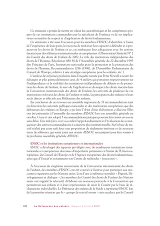 Ce séminaire a permis de mettre en valeur les caractéristiques et les compétences pro-
pres de ces institutions commandées par la spécificité de l’enfance et de ses implica-
tions en matière de respect et d’application de droits fondamentaux.
Ce séminaire a été aussi l’occasion pour les membres d’ENOC d’identifier, à l’aune
de l’expérience de leurs pairs, les moyens de renforcer leur capacité à défendre et à pro-
mouvoir les droits de l’enfant et ce, en renforçant leur adéquation avec les critères
énoncés par des références internationales et européennes. (Observation Générale N° 2
du Comité des droits de l’enfant de 2002, Le rôle des institutions indépendantes des
droits de l’Homme, Résolution 48/134 de l’Assemblée générale du 20 décembre 1993
dits Principes de Paris, Institutions nationales pour la promotion et la protection des
droits de l’homme, Recommandation 1286 (1996), de l’Assemblée Parlementaire du
Conseil de l’Europe, relative à une stratégie européenne pour les enfants, etc.)
L’analyse des réponses produites dans l’enquête menée par Peter Newell a nourri les
échanges et plus particulièrement ceux de 4 ateliers qui portaient respectivement sur
l’indépendance et la visibilité des institutions indépendantes de défense et de promo-
tion des droits de l’enfant, le suivi de l’application et du respect des droits inscrits dans
la Convention internationale des droits de l’enfant, les activités de plaidoyer de ces
institutions en faveur des droits de l’enfant et enfin, la participation des enfants et leurs
accès directs et effectifs aux Médiateurs des enfants.
En conclusion de ces travaux un ensemble important de 37 recommandations tant
en direction des autorités publiques nationales et des institutions européennes que des
défenseurs des enfants en Europe a pu faire l’objet d’une élaboration collective Elles
ont été présentées à l’ensemble des membres d’ENOC lors son assemblée générale en
octobre. Ceux-ci ont adopté 5 recommandations pratiques pouvant être mises en œuvre
sans délai. Une task force s’est vu confier l’approfondissement et l’évaluation des consé-
quences des autres recommandations à caractère plus institutionnelle. Sur la base du tra-
vail réalisé par cette task force une proposition de règlement intérieur et de nouveau
texte de référence qui serait joint aux statuts d’ENOC sera préparé pour être soumis à
la prochaine assemblée générale d’ENOC.
ENOC et les institutions européennes et internationales
ENOC a développé des rapports privilégiés avec de nombreuses institutions inter-
nationales et européennes devenues d’importants partenaires à l’instar de l’Union eu-
ropéenne, du Conseil de l’Europe et de l’Agence européenne des droits fondamentaux,
ainsi que d’Unicef et notamment son Centre de recherche « Innocenti ».
À l’occasion du vingtième anniversaire de la Convention internationale des droits
de l’enfant, des membres d’ENOC ont été conviés à Genève pour participer aux ren-
contres organisées par les Nations unies. Lors d’une conférence intitulée « Dignité, Dé-
veloppement et dialogue », les membres du Comité des droits de l’enfant des Nations
unies ont rappelé la nécessité d’élaborer un nouveau protocole à la Convention qui
permettrait aux enfants et à leurs représentants de saisir le Comité par le biais de ré-
clamations individuelles. Le Défenseur des enfants de la Suède a représenté ENOC lors
de la première réunion que le « groupe de travail ouvert » mis en place par le Conseil
4 8 L a D é f e n s e u r e d e s e n f a n t s - R a p p o r t d ’ a c t i v i t é 2 0 1 0
DDE_RA_2010_2010 RA_DEFENSEURE 29/10/10 13:41 Page48
 