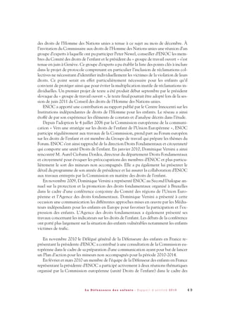 des droits de l’Homme des Nations unies a tenue à ce sujet au mois de décembre. À
l’invitation du Commissaire aux droits de l’Homme des Nations unies une réunion d’un
groupe d’experts à laquelle ont pu participer Peter Newel, conseiller d’ENOC les mem-
bres du Comité des droits de l’enfant et le président du « groupe de travail ouvert » s’est
tenue en juin à Genève. Ce groupe d’experts a pu établir la liste des points clés à inclure
dans le projet de protocole comprenant en particulier l’inclusion de réclamations col-
lectives ne nécessitant d’identifier individuellement les victimes de la violation de leurs
droits. Ce point serait en effet particulièrement nécessaire pour les enfants qu’il
convient de protéger ainsi que pour éviter la multiplication inutile de réclamations in-
dividuelles. Un premier projet de texte a été produit début septembre par le président
slovaque du « groupe de travail ouvert », le texte final pourrait être adopté lors de la ses-
sion de juin 2011 du Conseil des droits de l’Homme des Nations unies.
ENOC a apporté une contribution au rapport publié par le Centre Innocenti sur les
Institutions indépendantes de droits de l’Homme pour les enfants. Le réseau a ainsi
étoffé de par son expérience les éléments de constats et d’analyse décrits dans l’étude.
Depuis l’adoption le 4 juillet 2006 par la Commission européenne de la communi-
cation « Vers une stratégie sur les droits de l’enfant de l’Union Européenne », ENOC
participe régulièrement aux travaux de la Commission, prend part au Forum européen
sur les droits de l’enfant et est membre du Groupe de travail qui prépare les thèmes du
Forum. ENOC s’est ainsi rapproché de la direction Droits Fondamentaux et citoyenneté
qui comporte une unité Droits de l’enfant. En janvier 2010, Dominique Versini a ainsi
rencontré M. Aurel Ciobanu Dordea, directeur du département Droits Fondamentaux
et citoyenneté pour évoquer les préoccupations des membres d’ENOC et plus particu-
lièrement le sort des mineurs non accompagnés. Elle a pu également lui présenter le
détail du programme de son année de présidence et lui assurer la collaboration d’ENOC
aux travaux entrepris par la Commission en matière des droits de l’enfant.
En novembre 2009, Dominique Versini a représenté ENOC au Second Dialogue an-
nuel sur la protection et la promotion des droits fondamentaux organisé à Bruxelles
dans le cadre d’une conférence conjointe du Comité des régions de l’Union Euro-
péenne et l’Agence des droits fondamentaux. Dominique Versini a présenté à cette
occasion une communication les différentes approches mises en œuvre par les Média-
teurs indépendants pour les enfants en Europe pour favoriser la participation et l’ex-
pression des enfants. L’Agence des droits fondamentaux a également présenté ses
travaux concernant les indicateurs sur les droits de l’enfant. Les débats de la conférence
ont porté plus largement sur la situation des enfants vulnérables notamment les enfants
victimes de trafic.
En novembre 2010 le Délégué général de la Défenseure des enfants en France re-
présentant la présidente d’ENOC a contribué à une consultation de la Commission eu-
ropéenne dans le cadre de sa préparation d’une communication ayant pour but de lancer
un Plan d’action pour les mineurs non accompagnés pour la période 2010-2014.
En février et mars 2010 un membre de l’équipe de la Défenseur des enfants en France
représentant la présidente d’ENOC a participé activement à deux réunions thématiques
organisé par la Commission européenne (unité Droits de l’enfant) dans le cadre des
4 9L a D é f e n s e u r e d e s e n f a n t s - R a p p o r t d ’ a c t i v i t é 2 0 1 0
DDE_RA_2010_2010 RA_DEFENSEURE 29/10/10 13:41 Page49
 