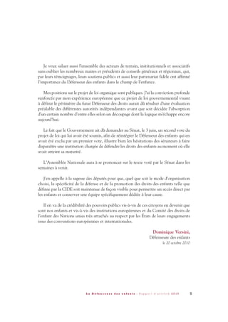 Je veux saluer aussi l’ensemble des acteurs de terrain, institutionnels et associatifs
sans oublier les nombreux maires et présidents de conseils généraux et régionaux, qui,
par leurs témoignages, leurs soutiens publics et aussi leur partenariat fidèle ont affirmé
l’importance du Défenseur des enfants dans le champ de l’enfance.
Mes positions sur le projet de loi organique sont publiques. J’ai la conviction profonde
renforcée par mon expérience européenne que ce projet de loi gouvernemental visant
à définir le périmètre du futur Défenseur des droits aurait dû résulter d’une évaluation
préalable des différentes autorités indépendantes avant que soit décidée l’absorption
d’un certain nombre d’entre elles selon un découpage dont la logique m’échappe encore
aujourd’hui.
Le fait que le Gouvernement ait dû demander au Sénat, le 3 juin, un second vote du
projet de loi qui lui avait été soumis, afin de réintégrer le Défenseur des enfants qui en
avait été exclu par un premier vote, illustre bien les hésitations des sénateurs à faire
disparaître une institution chargée de défendre les droits des enfants au moment où elle
avait atteint sa maturité.
L’Assemblée Nationale aura à se prononcer sur le texte voté par le Sénat dans les
semaines à venir.
J’en appelle à la sagesse des députés pour que, quel que soit le mode d’organisation
choisi, la spécificité de la défense et de la promotion des droits des enfants telle que
définie par la CIDE soit maintenue de façon visible pour permettre un accès direct par
les enfants et conserver une équipe spécifiquement dédiée à leur cause.
Il en va de la crédibilité des pouvoirs publics vis-à-vis de ces citoyens en devenir que
sont nos enfants et vis-à-vis des institutions européennes et du Comité des droits de
l’enfant des Nations unies très attachés au respect par les États de leurs engagements
issus des conventions européennes et internationales.
Dominique Versini,
Défenseure des enfants
le 20 octobre 2010
5L a D é f e n s e u r e d e s e n f a n t s - R a p p o r t d ’ a c t i v i t é 2 0 1 0
DDE_RA_2010_2010 RA_DEFENSEURE 29/10/10 13:40 Page5
 