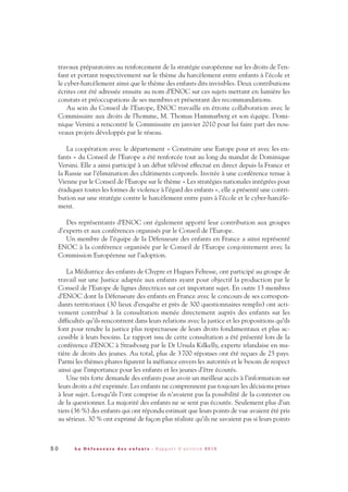 travaux préparatoires au renforcement de la stratégie européenne sur les droits de l’en-
fant et portant respectivement sur le thème du harcèlement entre enfants à l’école et
le cyber-harcèlement ainsi que le thème des enfants dits invisibles. Deux contributions
écrites ont été adressée ensuite au nom d’ENOC sur ces sujets mettant en lumière les
constats et préoccupations de ses membres et présentant des recommandations.
Au sein du Conseil de l’Europe, ENOC travaille en étroite collaboration avec le
Commissaire aux droits de l’homme, M. Thomas Hammarberg et son équipe. Domi-
nique Versini a rencontré le Commissaire en janvier 2010 pour lui faire part des nou-
veaux projets développés par le réseau.
La coopération avec le département « Construire une Europe pour et avec les en-
fants » du Conseil de l’Europe a été renforcée tout au long du mandat de Dominique
Versini. Elle a ainsi participé à un débat télévisé effectué en direct depuis la France et
la Russie sur l’élimination des châtiments corporels. Invitée à une conférence tenue à
Vienne par le Conseil de l’Europe sur le thème « Les stratégies nationales intégrées pour
éradiquer toutes les formes de violence à l’égard des enfants », elle a présenté une contri-
bution sur une stratégie contre le harcèlement entre pairs à l’école et le cyber-harcèle-
ment.
Des représentants d’ENOC ont également apporté leur contribution aux groupes
d’experts et aux conférences organisés par le Conseil de l’Europe.
Un membre de l’équipe de la Défenseure des enfants en France a ainsi représenté
ENOC à la conférence organisée par le Conseil de l’Europe conjointement avec la
Commission Européenne sur l’adoption.
La Médiatrice des enfants de Chypre et Hugues Feltesse, ont participé au groupe de
travail sur une Justice adaptée aux enfants ayant pour objectif la production par le
Conseil de l’Europe de lignes directrices sur cet important sujet. En outre 13 membres
d’ENOC dont la Défenseure des enfants en France avec le concours de ses correspon-
dants territoriaux (30 lieux d’enquête et près de 300 questionnaires remplis) ont acti-
vement contribué à la consultation menée directement auprès des enfants sur les
difficultés qu’ils rencontrent dans leurs relations avec la justice et les propositions qu’ils
font pour rendre la justice plus respectueuse de leurs droits fondamentaux et plus ac-
cessible à leurs besoins. Le rapport issu de cette consultation a été présenté lors de la
conférence d’ENOC à Strasbourg par le Dr Ursula Kilkelly, experte irlandaise en ma-
tière de droits des jeunes. Au total, plus de 3700 réponses ont été reçues de 25 pays.
Parmi les thèmes phares figurent la méfiance envers les autorités et le besoin de respect
ainsi que l’importance pour les enfants et les jeunes d’être écoutés.
Une très forte demande des enfants pour avoir un meilleur accès à l’information sur
leurs droits a été exprimée. Les enfants ne comprennent pas toujours les décisions prises
à leur sujet. Lorsqu’ils l’ont comprise ils n’avaient pas la possibilité de la contester ou
de la questionner. La majorité des enfants ne se sent pas écoutée. Seulement plus d’un
tiers (36 %) des enfants qui ont répondu estimait que leurs points de vue avaient été pris
au sérieux. 30 % ont exprimé de façon plus réaliste qu’ils ne savaient pas si leurs points
5 0 L a D é f e n s e u r e d e s e n f a n t s - R a p p o r t d ’ a c t i v i t é 2 0 1 0
DDE_RA_2010_2010 RA_DEFENSEURE 29/10/10 13:41 Page50
 