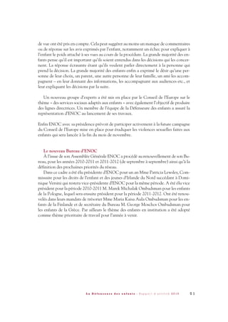 de vue ont été pris en compte. Cela peut suggérer au moins un manque de commentaires
ou de réponse sur les avis exprimés par l’enfant, notamment un échec pour expliquer à
l’enfant le poids attaché à ses vues au cours de la procédure. La grande majorité des en-
fants pense qu’il est important qu’ils soient entendus dans les décisions qui les concer-
nent. La réponse écrasante étant qu’ils veulent parler directement à la personne qui
prend la décision. La grande majorité des enfants enfin a exprimé le désir qu’une per-
sonne de leur choix, un parent, une autre personne de leur famille, un ami les accom-
pagnent – en leur donnant des informations, les accompagnant aux audiences etc., et
leur expliquant les décisions par la suite.
Un nouveau groupe d’experts a été mis en place par le Conseil de l’Europe sur le
thème « des services sociaux adaptés aux enfants » avec également l’objectif de produire
des lignes directrices. Un membre de l’équipe de la Défenseure des enfants a assuré la
représentation d’ENOC au lancement de ses travaux.
Enfin ENOC avec sa présidence prévoit de participer activement à la future campagne
du Conseil de l’Europe mise en place pour éradiquer les violences sexuelles faites aux
enfants qui sera lancée à la fin du mois de novembre.
Le nouveau Bureau d’ENOC
À l’issue de son Assemblée Générale ENOC a procédé au renouvellement de son Bu-
reau, pour les années 2010-2011 et 2011-2012 (de septembre à septembre) ainsi qu’à la
définition des prochaines priorités du réseau.
Dans ce cadre a été élu présidente d’ENOC pour un an Mme Patricia Lewsley, Com-
missaire pour les droits de l’enfant et des jeunes d’Irlande du Nord succédant à Domi-
nique Versini qui restera vice-présidente d’ENOC pour la même période. A été élu vice
président pour la période 2010-2011 M. Marek Michalak Ombudsman pour les enfants
de la Pologne, lequel sera ensuite président pour la période 2011-2012. Ont été renou-
velés dans leurs mandats de trésorier Mme Maria Kaisa Aula Ombudsman pour les en-
fants de la Finlande et de secrétaire du Bureau M. George Moschos Ombudsman pour
les enfants de la Grèce. Par ailleurs le thème des enfants en institution a été adopté
comme thème prioritaire de travail pour l’année à venir.
5 1L a D é f e n s e u r e d e s e n f a n t s - R a p p o r t d ’ a c t i v i t é 2 0 1 0
DDE_RA_2010_2010 RA_DEFENSEURE 29/10/10 13:41 Page51
 