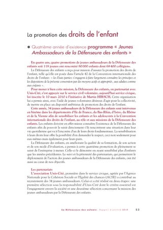 La promotion des droits de l’enfant
Quatrième année d’existence programme « Jeunes
Ambassadeurs de la Défenseure des enfants »
En quatre ans, quatre promotions de jeunes ambassadeurs de la Défenseure des
enfants soit 118 jeunes ont rencontré 80000 enfants dont 68400 collégiens.
La Défenseure des enfants a reçu pour mission d’assurer la promotion des droits de
l’enfant, telle qu’elle est posée dans l’article 42 de la Convention internationale des
droits de l’enfant: « les Etats parties s’engagent à faire largement connaître les principes et
les dispositions de la présente convention par des moyens actifs et appropriés, aux adultes comme
aux enfants ».
Pour mener à bien cette mission, la Défenseure des enfants, en partenariat avec
Unis-Cité, s’est appuyée sur le service civil volontaire, aujourd’hui service civique,
loi inscrite le 10 mars 2010 à l’initiative de Martin HIRSCH. Cette organisation
lui a permis ainsi, avec l’aide de jeunes volontaires désireux d’agir pour la collectivité,
de mettre en place un dispositif ambitieux de promotion des droits de l’enfant.
Cette année, 34 jeunes ambassadeurs de la Défenseure des enfants sont intervenus
en binôme dans les départements d’Ile de France, du Bas-Rhin, d’Isère, du Rhône
et de la Vienne afin de sensibiliser les enfants et les adolescents à la Convention
internationale des droits de l’enfant, au rôle et aux missions de la Défenseure des
enfants. Les enfants doivent en effet mieux connaître l’existence de la Défenseure des
enfants afin de pouvoir la saisir directement s’ils rencontrent une situation dans leur
vie quotidienne qui va à l’encontre d’un de leurs droits fondamentaux. La sensibilisation
à leurs droits leur offre la possibilité d’en demander le respect, ceci non seulement pour
eux-mêmes mais également pour leurs pairs.
La Défenseure des enfants, en améliorant la qualité de sa formation, de son action
et de son mode d’évaluation, a permis à cette quatrième promotion de pleinement se
saisir de l’entreprise à mener. Celle-ci le démontre en ayant sensibilisé plus d’enfants
que les années précédentes. Le suivi et la pérennité des partenariats, qui permettent le
déploiement de l’action des jeunes ambassadeurs de la Défenseure des enfants, ont été
aussi au cœur de nos objectifs.
Les partenariats
L’association Unis-Cité, pionnière dans le service civique, agréée par l’Agence
Nationale pour la Cohésion Sociale et l’Egalité des chances (ACSE) a contribué au
recrutement des 34 jeunes ambassadeurs. Celui-ci a été réalisé en deux étapes: une
première sélection sous la responsabilité d’Unis-Cité dont le critère essentiel est
l’engagement envers la société et une deuxième sélection concernant la mission des
jeunes ambassadeurs par la Défenseure des enfants.
>
5 3L a D é f e n s e u r e d e s e n f a n t s - R a p p o r t d ’ a c t i v i t é 2 0 1 0
DDE_RA_2010_2010 RA_DEFENSEURE 29/10/10 13:41 Page53
 