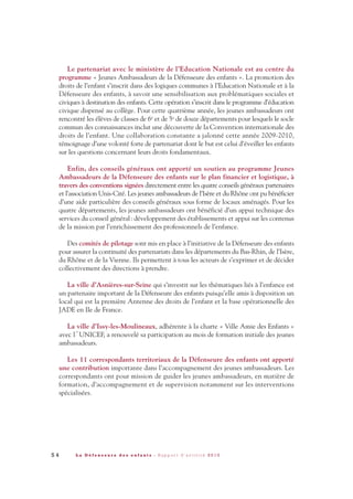 Le partenariat avec le ministère de l’Education Nationale est au centre du
programme « Jeunes Ambassadeurs de la Défenseure des enfants ». La promotion des
droits de l’enfant s’inscrit dans des logiques communes à l’Education Nationale et à la
Défenseure des enfants, à savoir une sensibilisation aux problématiques sociales et
civiques à destination des enfants. Cette opération s’inscrit dans le programme d’éducation
civique dispensé au collège. Pour cette quatrième année, les jeunes ambassadeurs ont
rencontré les élèves de classes de 6e et de 5e de douze départements pour lesquels le socle
commun des connaissances inclut une découverte de la Convention internationale des
droits de l’enfant. Une collaboration constante a jalonné cette année 2009-2010,
témoignage d’une volonté forte de partenariat dont le but est celui d’éveiller les enfants
sur les questions concernant leurs droits fondamentaux.
Enfin, des conseils généraux ont apporté un soutien au programme Jeunes
Ambassadeurs de la Défenseure des enfants sur le plan financier et logistique, à
travers des conventions signées directement entre les quatre conseils généraux partenaires
et l’association Unis-Cité. Les jeunes ambassadeurs de l’Isère et du Rhône ont pu bénéficier
d’une aide particulière des conseils généraux sous forme de locaux aménagés. Pour les
quatre départements, les jeunes ambassadeurs ont bénéficié d’un appui technique des
services du conseil général: développement des établissements et appui sur les contenus
de la mission par l’enrichissement des professionnels de l’enfance.
Des comités de pilotage sont mis en place à l’initiative de la Défenseure des enfants
pour assurer la continuité des partenariats dans les départements du Bas-Rhin, de l’Isère,
du Rhône et de la Vienne. Ils permettent à tous les acteurs de s’exprimer et de décider
collectivement des directions à prendre.
La ville d’Asnières-sur-Seine qui s’investit sur les thématiques liés à l’enfance est
un partenaire important de la Défenseure des enfants puisqu’elle amis à disposition un
local qui est la première Antenne des droits de l’enfant et la base opérationnelle des
JADE en Ile de France.
La ville d’Issy-les-Moulineaux, adhérente à la charte « Ville Amie des Enfants »
avec l´UNICEF, a renouvelé sa participation au mois de formation initiale des jeunes
ambassadeurs.
Les 11 correspondants territoriaux de la Défenseure des enfants ont apporté
une contribution importante dans l’accompagnement des jeunes ambassadeurs. Les
correspondants ont pour mission de guider les jeunes ambassadeurs, en matière de
formation, d’accompagnement et de supervision notamment sur les interventions
spécialisées.
5 4 L a D é f e n s e u r e d e s e n f a n t s - R a p p o r t d ’ a c t i v i t é 2 0 1 0
DDE_RA_2010_2010 RA_DEFENSEURE 29/10/10 13:41 Page54
 