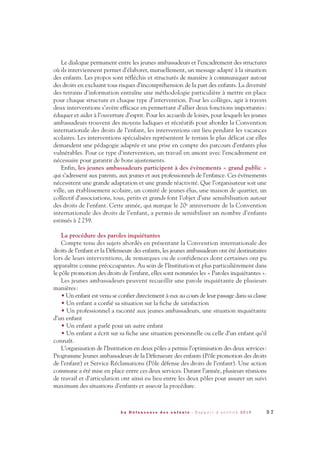 Le dialogue permanent entre les jeunes ambassadeurs et l’encadrement des structures
où ils interviennent permet d’élaborer, mutuellement, un message adapté à la situation
des enfants. Les propos sont réfléchis et structurés de manière à communiquer autour
des droits en excluant tous risques d’incompréhension de la part des enfants. La diversité
des terrains d’information entraîne une méthodologie particulière à mettre en place
pour chaque structure et chaque type d’intervention. Pour les collèges, agir à travers
deux interventions s’avère efficace en permettant d’allier deux fonctions importantes:
éduquer et aider à l’ouverture d’esprit. Pour les accueils de loisirs, pour lesquels les jeunes
ambassadeurs trouvent des moyens ludiques et récréatifs pour aborder la Convention
internationale des droits de l’enfant, les interventions ont lieu pendant les vacances
scolaires. Les interventions spécialisées représentent le terrain le plus délicat car elles
demandent une pédagogie adaptée et une prise en compte des parcours d’enfants plus
vulnérables. Pour ce type d’intervention, un travail en amont avec l’encadrement est
nécessaire pour garantir de bons ajustements.
Enfin, les jeunes ambassadeurs participent à des évènements « grand public »
qui s’adressent aux parents, aux jeunes et aux professionnels de l’enfance. Ces évènements
nécessitent une grande adaptation et une grande réactivité. Que l’organisateur soit une
ville, un établissement scolaire, un comité de jeunes élus, une maison de quartier, un
collectif d’associations, tous, petits et grands font l’objet d’une sensibilisation autour
des droits de l’enfant. Cette année, qui marque le 20e anniversaire de la Convention
internationale des droits de l’enfant, a permis de sensibiliser un nombre d’enfants
estimés à 2259.
La procédure des paroles inquiétantes
Compte tenu des sujets abordés en présentant la Convention internationale des
droits de l’enfant et la Défenseure des enfants, les jeunes ambassadeurs ont été destinataires
lors de leurs interventions, de remarques ou de confidences dont certaines ont pu
apparaître comme préoccupantes. Au sein de l’Institution et plus particulièrement dans
le pôle promotion des droits de l’enfant, elles sont nommées les « Paroles inquiétantes ».
Les jeunes ambassadeurs peuvent recueillir une parole inquiétante de plusieurs
manières:
• Un enfant est venu se confier directement à eux au cours de leur passage dans sa classe
• Un enfant a confié sa situation sur la fiche de satisfaction
• Un professionnel a raconté aux jeunes ambassadeurs, une situation inquiétante
d’un enfant
• Un enfant a parlé pour un autre enfant
• Un enfant a écrit sur sa fiche une situation personnelle ou celle d’un enfant qu’il
connaît.
L’organisation de l’Institution en deux pôles a permis l’optimisation des deux services:
Programme Jeunes ambassadeurs de la Défenseure des enfants (Pôle promotion des droits
de l’enfant) et Service Réclamations (Pôle défense des droits de l’enfant). Une action
commune a été mise en place entre ces deux services. Durant l’année, plusieurs réunions
de travail et d’articulation ont ainsi eu lieu entre les deux pôles pour assurer un suivi
maximum des situations d’enfants et asseoir la procédure.
5 7L a D é f e n s e u r e d e s e n f a n t s - R a p p o r t d ’ a c t i v i t é 2 0 1 0
DDE_RA_2010_2010 RA_DEFENSEURE 29/10/10 13:41 Page57
 