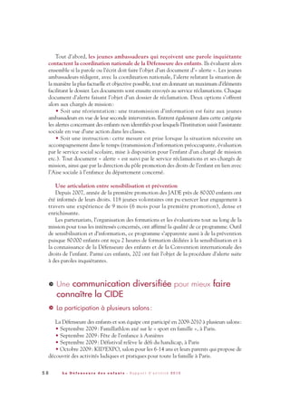 Tout d’abord, les jeunes ambassadeurs qui reçoivent une parole inquiétante
contactent la coordination nationale de la Défenseure des enfants. Ils évaluent alors
ensemble si la parole ou l’écrit doit faire l’objet d’un document d’« alerte ». Les jeunes
ambassadeurs rédigent, avec la coordination nationale, l’alerte relatant la situation de
la manière la plus factuelle et objective possible, tout en donnant un maximum d’éléments
facilitant le dossier. Les documents sont ensuite envoyés au service réclamations. Chaque
document d’alerte faisant l’objet d’un dossier de réclamation. Deux options s’offrent
alors aux chargés de mission:
• Soit une réorientation : une transmission d’information est faite aux jeunes
ambassadeurs en vue de leur seconde intervention. Entrent également dans cette catégorie
les alertes concernant des enfants non identifiés pour lesquels l’Institution saisit l’assistante
sociale en vue d’une action dans les classes.
• Soit une instruction : cette mesure est prise lorsque la situation nécessite un
accompagnement dans le temps (transmission d’information préoccupante, évaluation
par le service social scolaire, mise à disposition pour l’enfant d’un chargé de mission
etc.). Tout document « alerte » est suivi par le service réclamations et ses chargés de
mission, ainsi que par la direction du pôle promotion des droits de l’enfant en lien avec
l’Aise sociale à l’enfance du département concerné.
Une articulation entre sensibilisation et prévention
Depuis 2007, année de la première promotion des JADE près de 80000 enfants ont
été informés de leurs droits. 118 jeunes volontaires ont pu exercer leur engagement à
travers une expérience de 9 mois (6 mois pour la première promotion), dense et
enrichissante.
Les partenariats, l’organisation des formations et les évaluations tout au long de la
mission pour tous les intéressés concernés, ont affirmé la qualité de ce programme. Outil
de sensibilisation et d’information, ce programme s’apparente aussi à de la prévention
puisque 80000 enfants ont reçu 2 heures de formation dédiées à la sensibilisation et à
la connaissance de la Défenseure des enfants et de la Convention internationale des
droits de l’enfant. Parmi ces enfants, 202 ont fait l’objet de la procédure d’alerte suite
à des paroles inquiétantes.
Une communication diversifiée pour mieux faire
connaître la CIDE
La participation à plusieurs salons :
La Défenseure des enfants et son équipe ont participé en 2009-2010 à plusieurs salons:
• Septembre 2009: Famillathlon axé sur le « sport en famille », à Paris.
• Septembre 2009: Fête de l’enfance à Asnières
• Septembre 2009: Défistival relève le défi du handicap, à Paris
• Octobre 2009: KID’EXPO, salon pour les 6-14 ans et leurs parents qui propose de
découvrir des activités ludiques et pratiques pour toute la famille à Paris.
>
>
5 8 L a D é f e n s e u r e d e s e n f a n t s - R a p p o r t d ’ a c t i v i t é 2 0 1 0
DDE_RA_2010_2010 RA_DEFENSEURE 29/10/10 13:41 Page58
 