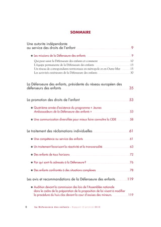 6 L a D é f e n s e u r e d e s e n f a n t s - R a p p o r t d ’ a c t i v i t é 2 0 1 0
SOMMAIRE
Une autorite indépendante
au service des droits de l’enfant . . . . . . . . . . . . . . . . . . . . . . . . . . . . . . . . . . . . . . . . . . . . . . . . . . 9
Les missions de la Défenseure des enfants . . . . . . . . . . . . . . . . . . . . . . . . . . . . . . . . . . . . . . . . . . . . . . . 9
Qui peut saisir la Défenseure des enfants et comment . . . . . . . . . . . . . . . . . . . . . . . . . . . . . . . . . . . . . . 10
L’équipe permanente de la Défenseure des enfants . . . . . . . . . . . . . . . . . . . . . . . . . . . . . . . . . . . . . . . . . . .13
Un réseau de correspondants territoriaux en métropole et en Outre-Mer . . . . . . . . . . .15
Les activités extérieures de la Défenseure des enfants . . . . . . . . . . . . . . . . . . . . . . . . . . . . . . . . . . . . . . . .30
La Défenseure des enfants, présidente du réseau européen des
défenseurs des enfants . . . . . . . . . . . . . . . . . . . . . . . . . . . . . . . . . . . . . . . . . . . . . . . . . . . . . . . . . . . . . .35
La promotion des droits de l’enfant . . . . . . . . . . . . . . . . . . . . . . . . . . . . . . . . . . . . . . . . . . . . .53
Quatrième année d’existence du programme « Jeunes
Ambassadeurs de la Défenseure des enfants » . . . . . . . . . . . . . . . . . . . . . . . . . . . . . . . . . . . . . . . 53
Une communication diversifiée pour mieux faire connaître la CIDE . . . . . . . . . . . . . 58
Le traitement des réclamations individuelles . . . . . . . . . . . . . . . . . . . . . . . . . . . . . . . . .61
Une compétence au service des enfants . . . . . . . . . . . . . . . . . . . . . . . . . . . . . . . . . . . . . . . . . . . . . . . . 61
Un traitement favorisant la réactivité et la transversalité . . . . . . . . . . . . . . . . . . . . . . . . . . . . . 63
Des enfants de tous horizons . . . . . . . . . . . . . . . . . . . . . . . . . . . . . . . . . . . . . . . . . . . . . . . . . . . . . . . . . . . . . . . 72
Par qui sont-ils adressés à la Défenseure? . . . . . . . . . . . . . . . . . . . . . . . . . . . . . . . . . . . . . . . . . . . . . 76
Des enfants confrontés à des situations complexes . . . . . . . . . . . . . . . . . . . . . . . . . . . . . . . . . . . 78
Les avis et recommandations de la Défenseure des enfants . . . . . . . . . . .119
Audition devant la commission des lois de l’Assemblée nationale
dans le cadre de la préparation de la proposition de loi visant à modifier
la procédure du huis clos devant la cour d’assises des mineurs. . . . . . . . . . . . . . . . 119
>
>
>
>
>
>
>
>
>
DDE_RA_2010_2010 RA_DEFENSEURE 29/10/10 13:40 Page6
 