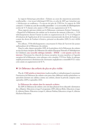 Le rapport thématique précédent « Enfants au cœur des séparations parentales
conflictuelles » s’est trouvé téléchargé 6585 fois, et celui de 2007 qui s’attachait aux
« Adolescents en souffrance » l’a encore été près de 2700 fois. Le rapport de 2006
consacré à « L’enfant au cœur des nouvelles parentalités» a vu son nombre de téléchargements
croître de 51 % durant cette année à 2390 soit une augmentation de 51 %.
Deux rapports spéciaux réalisés par la Défenseure continuent d’attirer l’attention:
« Regard de la Défenseure des enfants sur la situation des mineurs à Mayotte », 3128
téléchargements durant l’année écoulée en augmentation de 22 % et le Rapport
d’évaluation de l’application de la Convention internationale des droits de l’enfant au
comité des droits de l’enfant à Genève, présenté en décembre 2009, l’a été à 4006
reprises.
Par ailleurs, 3534 téléchargements concernaient le bilan de l’activité des jeunes
ambassadeurs de la Défenseure des enfants.
Dans le cadre, depuis septembre 2009, de la présidence de la Défenseure des enfants
au sein du réseau européen des Défenseurs des enfants (European Network of Ombudspersons
for Children), une nouvelle rubrique intitulée « ENOC » à été ajoutée sur le site
internet. Présentant les objectifs du réseau européen, les pays membres et l’agenda
européen de la Défenseure, cette rubrique a été consultée 7353 fois. Enfin, la rubrique
english presentation à destination des internautes anglophones a rassemblé 8321 visites
cette année en augmentation de 82 %.
Un Défenseur des enfants de plus en plus visible :
Plus de 3500 articles et interviews (audiovisuelles et radiophoniques) concernant
l’institution du Défenseur des enfants sont parus dans différents médias généralistes ou
spécialisés destinés aux adultes comme aux enfants, durant la période comprise entre
septembre 2009 et septembre 2010.
Le Défenseur des enfants dans les manuels scolaires
En 2009, le Défenseur des enfants a été cité dans plusieurs livres éducatifs à destination
des collégiens: Education civique 6e programme 2009, éditions Belin; Education civique
6e, éditions Hatier; Education civique 6e, éditions Nathan, Education civique 6e, éditions
Hachette Education.
>
6 0 L a D é f e n s e u r e d e s e n f a n t s - R a p p o r t d ’ a c t i v i t é 2 0 1 0
DDE_RA_2010_2010 RA_DEFENSEURE 29/10/10 13:41 Page60
 
