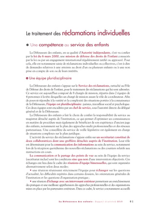 Le traitement des réclamations individuelles
Une compétence au service des enfants
La Défenseure des enfants, en sa qualité d’Autorité indépendante, s’est vu confier
par la loi du 6 mars 2000, une mission de défense des droits de l’enfant consacrés
par la loi ou par un engagement international régulièrement ratifié ou approuvé. Pour
cela, elle est notamment saisie de réclamations individuelles ou collectives, c’est-à-dire
de demandes relatives à une atteinte au droit d’un ou plusieurs enfants ou à une non
prise en compte de son ou de leurs intérêts.
Une équipe pluridisciplinaire
La Défenseure des enfants s’appuie sur le Service des réclamations, rattaché au Pôle
de Défense des droits de l’enfant, pour le traitement des réclamations qui lui sont adressées.
Ce service est aujourd’hui composé de 8 chargés de mission, répartis dans 2 équipes de
4 personnes à la tête desquelles un chargé de mission assure le rôle de coordinateur. Afin
de pouvoir répondre à la variété et la complexité des situations portées à la connaissance
de la Défenseure, l’équipe est pluridisciplinaire: juristes, travailleur social et psychologue.
Ces deux équipes sont encadrées par un chef de service, sous l’autorité directe du délégué
général et de la Défenseure.
La Défenseure des enfants a fait le choix de confier la responsabilité du service au
magistrat détaché auprès de l’institution, ce qui permet d’optimiser ses connaissances
en matière de procédure mais également de bénéficier de son expérience d’ancien juge
des enfants, notamment sur le plan des approches multi professionnelles et des réseaux
partenariaux. Une conseillère du service de veille législative est également en charge
de situations complexes sur le plan juridique.
L’activité du service des réclamations s’appuie enfin sur un secrétariat constitué de
deux collaboratrices dont une greffière détachée auprès de l’institution. Leur rôle
est déterminant pour la communication des informations au sein du service, notamment
lors de la réception quotidienne des nouvelles réclamations ou des courriers relatifs aux
instructions en cours.
La communication et le partage des points de vue au sein de l’équipe du service
(secrétariat inclus) sont les conditions sine qua non d’une intervention objectivée. Ces
échanges ont lieu dans le cadre des réunions d’équipe bimensuelles, qui sont organisées
alternativement selon deux modes:
• une réunion réunissant strictement l’équipe pour échanger sur les questions
d’actualité, les difficultés repérées dans certains dossiers, les orientations générales de
l’institution et les questions d’organisation pratique;
• une réunion d’échange avec un intervenant extérieur permettant un enrichissement
des pratiques et une meilleure appréhension des approches professionnelles et des organisations
mises en place par les partenaires extérieurs. Dans ce cadre, le service a notamment accueilli
>
>
6 1L a D é f e n s e u r e d e s e n f a n t s - R a p p o r t d ’ a c t i v i t é 2 0 1 0
DDE_RA_2010_2010 RA_DEFENSEURE 29/10/10 13:41 Page61
 