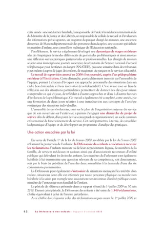 6 2 L a D é f e n s e u r e d e s e n f a n t s - R a p p o r t d ’ a c t i v i t é 2 0 1 0
cette année: une médiatrice familiale, la responsable de l’aide à la médiation internationale
du Ministère de la Justice et des Libertés, un responsable de cellule de recueil et d’évaluation
des informations préoccupantes, un magistrat du parquet chargé des mineurs, une ancienne
directrice de Maison départementale des personnes handicapées, une avocate spécialisée
en matière d’enfant, une conseillère technique de l’Education nationale.
Parallèlement, le service a également développé une dynamique de stages extérieurs
afin de s’imprégner de modes différenciés de gestion des problématiques et ainsi amorcer
une réflexion sur les pratiques partenariales et professionnelles. Les chargés de mission
se sont ainsi immergés une journée au service des écoutants du Service national d’accueil
téléphonique pour l’enfance en danger (SNATED), puis une semaine dans des tribunaux
pour enfants (auprès de juges des enfants, de magistrats du parquet et de services éducatifs).
Le travail de supervision amorcé en 2008 s’est poursuivi, auprès d’un pédopsychiatre
extérieur à l’Institution. Cette démarche, particulièrement investie par l’ensemble de
l’équipe, permet à chacun d’évoquer son approche personnelle des situations dans un
cadre hors hiérarchie et hors institution (confidentialité). C’est avant tout un lieu de
réflexion sur des situations particulières permettant de donner des clés pour mieux
comprendre ce qui s’y joue, de réfléchir à d’autres approches et donc à d’autres facteurs
d’évolution de la problématique. Ce travail a également été complété, cette année, par
une formation de deux jours relative à une introduction aux concepts de l’analyse
systémique des situations individuelles.
L’ensemble de ces évolutions, tant sur le plan de l’organisation interne du service
que de son ouverture sur l’extérieur, a permis d’engager une démarche de projet de
service afin de définir, d’un point de vue conceptuel et organisationnel, un socle commun
et harmonisé de fonctionnement du service. Cet outil permettra, à terme, de consolider
la dynamique d’équipe et de développer un programme d’analyse des pratiques.
Une action encadrée par la loi
En vertu de l’article 1er de la loi du 6 mars 2000, modifiée par la loi du 5 mars 2007
réformant la protection de l’enfance, la Défenseure des enfants a vocation à recevoir
les réclamations d’enfants mineurs ou de leurs représentants légaux, de membres de la
famille, de services médicaux et sociaux ainsi que d’associations reconnues d’utilité
publique qui défendent les droits des enfants. Les membres du Parlement sont également
habilités à lui transmettre une question relevant de sa compétence, soit directement,
soit par le biais du président de l’une des deux assemblées à la demande d’une des six
commissions permanentes.
La Défenseure peut également s’autosaisir de situations menaçant les intérêts d’un
enfant, situations dont elle est informée par toute personne physique ou morale non
habilitée à la saisir, par exemple une association non reconnue d’utilité publique ou un
membre de l’entourage non familial de l’enfant.
La période de référence présentée dans ce rapport s’étend du 1er juillet 2009 au 30 juin
2010. Durant cette période, la Défenseure des enfants a été saisie de 1349 réclamations,
chiffre équivalent à celui de l’année précédente.
A ce chiffre doit s’ajouter celui des réclamations reçues avant le 1er juillet 2009 et
DDE_RA_2010_2010 RA_DEFENSEURE 29/10/10 13:41 Page62
 